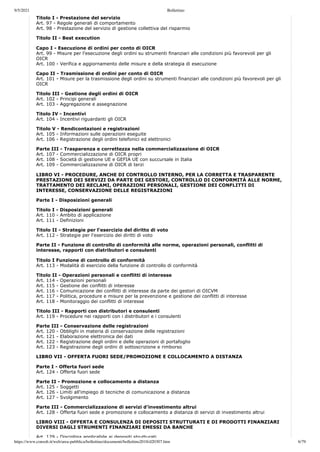 9/5/2021 Bollettino
https://www.consob.it/web/area-pubblica/bollettino/documenti/bollettino2018/d20307.htm 6/79
Titolo I - Prestazione del servizio
Art. 97 - Regole generali di comportamento
Art. 98 - Prestazione del servizio di gestione collettiva del risparmio
Titolo II - Best execution
Capo I - Esecuzione di ordini per conto di OICR
Art. 99 - Misure per l'esecuzione degli ordini su strumenti finanziari alle condizioni più favorevoli per gli
OICR
Art. 100 - Verifica e aggiornamento delle misure e della strategia di esecuzione
Capo II - Trasmissione di ordini per conto di OICR
Art. 101 - Misure per la trasmissione degli ordini su strumenti finanziari alle condizioni più favorevoli per gli
OICR
Titolo III - Gestione degli ordini di OICR
Art. 102 - Principi generali
Art. 103 - Aggregazione e assegnazione
Titolo IV - Incentivi
Art. 104 - Incentivi riguardanti gli OICR
Titolo V - Rendicontazioni e registrazioni
Art. 105 - Informazioni sulle operazioni eseguite
Art. 106 - Registrazione degli ordini telefonici ed elettronici
Parte III - Trasparenza e correttezza nella commercializzazione di OICR
Art. 107 - Commercializzazione di OICR propri
Art. 108 - Società di gestione UE e GEFIA UE con succursale in Italia
Art. 109 - Commercializzazione di OICR di terzi
LIBRO VI - PROCEDURE, ANCHE DI CONTROLLO INTERNO, PER LA CORRETTA E TRASPARENTE
PRESTAZIONE DEI SERVIZI DA PARTE DEI GESTORI, CONTROLLO DI CONFORMITÀ ALLE NORME,
TRATTAMENTO DEI RECLAMI, OPERAZIONI PERSONALI, GESTIONE DEI CONFLITTI DI
INTERESSE, CONSERVAZIONE DELLE REGISTRAZIONI
Parte I - Disposizioni generali
Titolo I - Disposizioni generali
Art. 110 - Ambito di applicazione
Art. 111 - Definizioni
Titolo II - Strategie per l'esercizio del diritto di voto
Art. 112 - Strategie per l'esercizio dei diritti di voto
Parte II - Funzione di controllo di conformità alle norme, operazioni personali, conflitti di
interesse, rapporti con distributori e consulenti
Titolo I Funzione di controllo di conformità
Art. 113 - Modalità di esercizio della funzione di controllo di conformità
Titolo II - Operazioni personali e conflitti di interesse
Art. 114 - Operazioni personali
Art. 115 - Gestione dei conflitti di interesse
Art. 116 - Comunicazione dei conflitti di interesse da parte dei gestori di OICVM
Art. 117 - Politica, procedure e misure per la prevenzione e gestione dei conflitti di interesse
Art. 118 - Monitoraggio dei conflitti di interesse
Titolo III - Rapporti con distributori e consulenti
Art. 119 - Procedure nei rapporti con i distributori e i consulenti
Parte III - Conservazione delle registrazioni
Art. 120 - Obblighi in materia di conservazione delle registrazioni
Art. 121 - Elaborazione elettronica dei dati
Art. 122 - Registrazione degli ordini e delle operazioni di portafoglio
Art. 123 - Registrazione degli ordini di sottoscrizione e rimborso
LIBRO VII - OFFERTA FUORI SEDE/PROMOZIONE E COLLOCAMENTO A DISTANZA
Parte I - Offerta fuori sede
Art. 124 - Offerta fuori sede
Parte II - Promozione e collocamento a distanza
Art. 125 - Soggetti
Art. 126 - Limiti all'impiego di tecniche di comunicazione a distanza
Art. 127 - Svolgimento
Parte III - Commercializzazione di servizi d'investimento altrui
Art. 128 - Offerta fuori sede e promozione e collocamento a distanza di servizi di investimento altrui
LIBRO VIII - OFFERTA E CONSULENZA DI DEPOSITI STRUTTURATI E DI PRODOTTI FINANZIARI
DIVERSI DAGLI STRUMENTI FINANZIARI EMESSI DA BANCHE
Art 129 - Disciplina applicabile ai depositi strutturati
 
