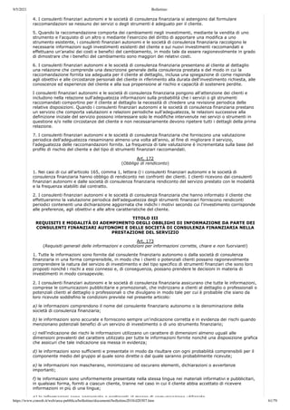 9/5/2021 Bollettino
https://www.consob.it/web/area-pubblica/bollettino/documenti/bollettino2018/d20307.htm 61/79
4. I consulenti finanziari autonomi e le società di consulenza finanziaria si astengono dal formulare
raccomandazioni se nessuno dei servizi o degli strumenti è adeguato per il cliente.
5. Quando la raccomandazione comporta dei cambiamenti negli investimenti, mediante la vendita di uno
strumento e l'acquisto di un altro o mediante l'esercizio del diritto di apportare una modifica a uno
strumento esistente, i consulenti finanziari autonomi e le società di consulenza finanziaria raccolgono le
necessarie informazioni sugli investimenti esistenti del cliente e sui nuovi investimenti raccomandati e
effettuano un'analisi dei costi e benefici del cambiamento, in modo tale da essere ragionevolmente in grado
di dimostrare che i benefici del cambiamento sono maggiori dei relativi costi.
6. I consulenti finanziari autonomi e le società di consulenza finanziaria presentano al cliente al dettaglio
una relazione che comprende una descrizione generale della consulenza prestata e del modo in cui la
raccomandazione fornita sia adeguata per il cliente al dettaglio, inclusa una spiegazione di come risponda
agli obiettivi e alle circostanze personali del cliente in riferimento alla durata dell'investimento richiesta, alle
conoscenze ed esperienze del cliente e alla sua propensione al rischio e capacità di sostenere perdite.
I consulenti finanziari autonomi e le società di consulenza finanziaria pongono all'attenzione dei clienti e
includono nella relazione sull'adeguatezza informazioni sulla probabilità che i servizi o gli strumenti
raccomandati comportino per il cliente al dettaglio la necessità di chiedere una revisione periodica delle
relative disposizioni. Quando i consulenti finanziari autonomi e le società di consulenza finanziaria prestano
un servizio che comporta valutazioni e relazioni periodiche sull'adeguatezza, le relazioni successive alla
definizione iniziale del servizio possono interessare solo le modifiche intervenute nei servizi o strumenti in
questione e/o nelle circostanze del cliente e non necessariamente devono ripetere tutti i dettagli della prima
relazione.
7. I consulenti finanziari autonomi e le società di consulenza finanziaria che forniscono una valutazione
periodica dell'adeguatezza riesaminano almeno una volta all'anno, al fine di migliorare il servizio,
l'adeguatezza delle raccomandazioni fornite. La frequenza di tale valutazione è incrementata sulla base del
profilo di rischio del cliente e del tipo di strumenti finanziari raccomandati.
Art. 172
(Obbligo di rendiconto)
1. Nei casi di cui all'articolo 165, comma 1, lettera l) i consulenti finanziari autonomi e le società di
consulenza finanziaria hanno obbligo di rendiconto nei confronti dei clienti. I clienti ricevono dai consulenti
finanziari autonomi e dalle società di consulenza finanziaria rendiconto del servizio prestato con le modalità
e la frequenza stabiliti dal contratto.
2. I consulenti finanziari autonomi e le società di consulenza finanziaria che hanno informato il cliente che
effettueranno la valutazione periodica dell'adeguatezza degli strumenti finanziari forniscono rendiconti
periodici contenenti una dichiarazione aggiornata che indichi i motivi secondo cui l'investimento corrisponde
alle preferenze, agli obiettivi e alle altre caratteristiche del cliente.
TITOLO III
REQUISITI E MODALITÀ DI ADEMPIMENTO DEGLI OBBLIGHI DI INFORMAZIONE DA PARTE DEI
CONSULENTI FINANZIARI AUTONOMI E DELLE SOCIETÀ DI CONSULENZA FINANZIARIA NELLA
PRESTAZIONE DEL SERVIZIO
Art. 173
(Requisiti generali delle informazioni e condizioni per informazioni corrette, chiare e non fuorvianti)
1. Tutte le informazioni sono fornite dal consulente finanziario autonomo o dalla società di consulenza
finanziaria in una forma comprensibile, in modo che i clienti o potenziali clienti possano ragionevolmente
comprendere la natura del servizio di investimento e del tipo specifico di strumenti finanziari che sono loro
proposti nonché i rischi a essi connessi e, di conseguenza, possano prendere le decisioni in materia di
investimenti in modo consapevole.
2. I consulenti finanziari autonomi e le società di consulenza finanziaria assicurano che tutte le informazioni,
comprese le comunicazioni pubblicitarie e promozionali, che indirizzano a clienti al dettaglio o professionali o
potenziali clienti al dettaglio o professionali o che divulgano in modo tale per cui è probabile che siano da
loro ricevute soddisfino le condizioni previste nel presente articolo:
a) le informazioni comprendono il nome del consulente finanziario autonomo o la denominazione della
società di consulenza finanziaria;
b) le informazioni sono accurate e forniscono sempre un'indicazione corretta e in evidenza dei rischi quando
menzionano potenziali benefici di un servizio di investimento o di uno strumento finanziario;
c) nell'indicazione dei rischi le informazioni utilizzano un carattere di dimensioni almeno uguali alle
dimensioni prevalenti del carattere utilizzato per tutte le informazioni fornite nonché una disposizione grafica
che assicuri che tale indicazione sia messa in evidenza;
d) le informazioni sono sufficienti e presentate in modo da risultare con ogni probabilità comprensibili per il
componente medio del gruppo al quale sono dirette o dal quale saranno probabilmente ricevute;
e) le informazioni non mascherano, minimizzano od oscurano elementi, dichiarazioni o avvertenze
importanti;
f) le informazioni sono uniformemente presentate nella stessa lingua nei materiali informativi e pubblicitari,
in qualsiasi forma, forniti a ciascun cliente, tranne nel caso in cui il cliente abbia accettato di ricevere
informazioni in più di una lingua;
g) le informazioni sono aggiornate e pertinenti al mezzo di comunicazione utilizzato
 