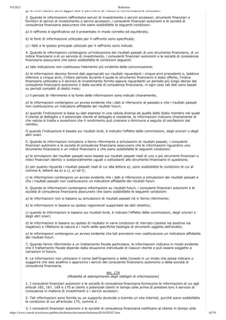 9/5/2021 Bollettino
https://www.consob.it/web/area-pubblica/bollettino/documenti/bollettino2018/d20307.htm 62/79
g) le informazioni sono aggiornate e pertinenti al mezzo di comunicazione utilizzato.
3. Quando le informazioni raffrontano servizi di investimento o servizi accessori, strumenti finanziari o
fornitori di servizi di investimento o servizi accessori, i consulenti finanziari autonomi e le società di
consulenza finanziaria assicurano che siano soddisfatte le seguenti condizioni:
a) il raffronto è significativo ed è presentato in modo corretto ed equilibrato;
b) le fonti di informazione utilizzate per il raffronto sono specificate;
c) i fatti e le ipotesi principali utilizzati per il raffronto sono indicati.
4. Quando le informazioni contengono un'indicazione dei risultati passati di uno strumento finanziario, di un
indice finanziario o di un servizio di investimento, i consulenti finanziari autonomi e le società di consulenza
finanziaria assicurano che siano soddisfatte le condizioni seguenti:
a) tale indicazione non costituisce l'elemento più evidente della comunicazione;
b) le informazioni devono fornire dati appropriati sui risultati riguardanti i cinque anni precedenti o, laddove
inferiore a cinque anni, l'intero periodo durante il quale lo strumento finanziario è stato offerto, l'indice
finanziario utilizzato o il servizio di investimento fornito oppure riguardanti un periodo più lungo deciso dal
consulente finanziario autonomo o dalla società di consulenza finanziaria; in ogni caso tali dati sono basati
su periodi completi di dodici mesi;
c) il periodo di riferimento e la fonte delle informazioni sono indicati chiaramente;
d) le informazioni contengono un avviso evidente che i dati si riferiscono al passato e che i risultati passati
non costituiscono un indicatore affidabile dei risultati futuri;
e) quando l'indicazione si basa su dati espressi in una valuta diversa da quella dello Stato membro nel quale
il cliente al dettaglio o il potenziale cliente al dettaglio è residente, le informazioni indicano chiaramente di
che valuta si tratta e avvertono che il rendimento può crescere o diminuire a seguito di oscillazioni del
cambio;
f) quando l'indicazione è basata sui risultati lordi, è indicato l'effetto delle commissioni, degli onorari o degli
altri oneri.
5. Quando le informazioni includono o fanno riferimento a simulazioni di risultati passati, i consulenti
finanziari autonomi e le società di consulenza finanziaria assicurano che le informazioni riguardino uno
strumento finanziario o un indice finanziario e che siano soddisfatte le seguenti condizioni:
a) le simulazioni dei risultati passati sono basate sui risultati passati reali di uno o più strumenti finanziari o
indici finanziari identici o sostanzialmente uguali o sottostanti allo strumento finanziario in questione;
b) per quanto riguarda i risultati passati reali di cui alla lettera a), sono soddisfatte le condizioni di cui al
comma 4, lettere da a) a c), e) ed f);
c) le informazioni contengono un avviso evidente che i dati si riferiscono a simulazioni dei risultati passati e
che i risultati passati non costituiscono un indicatore affidabile dei risultati futuri.
6. Quando le informazioni contengono informazioni su risultati futuri, i consulenti finanziari autonomi e le
società di consulenza finanziaria assicurano che siano soddisfatte le seguenti condizioni:
a) le informazioni non si basano su simulazioni di risultati passati né vi fanno riferimento;
b) le informazioni si basano su ipotesi ragionevoli supportate da dati obiettivi;
c) quando le informazioni si basano sui risultati lordi, è indicato l'effetto delle commissioni, degli onorari o
degli altri oneri;
d) le informazioni si basano su ipotesi di risultato in varie condizioni di mercato (ipotesi sia positive sia
negative) e riflettono la natura e i rischi delle specifiche tipologie di strumenti oggetto dell'analisi;
e) le informazioni contengono un avviso evidente che tali previsioni non costituiscono un indicatore affidabile
dei risultati futuri.
7. Quando fanno riferimento a un trattamento fiscale particolare, le informazioni indicano in modo evidente
che il trattamento fiscale dipende dalla situazione individuale di ciascun cliente e può essere soggetto a
variazioni in futuro.
8. Le informazioni non utilizzano il nome dell'Organismo o della Consob in un modo che possa indicare o
suggerire che essi avallino o approvino i servizi del consulente finanziario autonomo o della società di
consulenza finanziaria.
Art. 174
(Modalità di adempimento degli obblighi di informazione)
1. I consulenti finanziari autonomi e le società di consulenza finanziaria forniscono le informazioni di cui agli
articoli 165, 167, 169 e 170 ai clienti o potenziali clienti in tempo utile prima di prestare loro il servizio di
consulenza in materia di investimenti o i servizi accessori.
2. Tali informazioni sono fornite su un supporto durevole o tramite un sito internet, purché siano soddisfatte
le condizioni di cui all'articolo 175, comma 2.
3. I consulenti finanziari autonomi e le società di consulenza finanziaria notificano al cliente in tempo utile
 