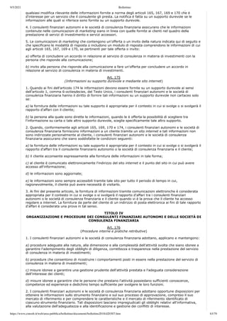 9/5/2021 Bollettino
https://www.consob.it/web/area-pubblica/bollettino/documenti/bollettino2018/d20307.htm 63/79
p
qualsiasi modifica rilevante delle informazioni fornite a norma degli articoli 165, 167, 169 e 170 che è
d'interesse per un servizio che il consulente gli presta. La notifica è fatta su un supporto durevole se le
informazioni alle quali si riferisce sono fornite su un supporto durevole.
4. I consulenti finanziari autonomi e le società di consulenza finanziaria assicurano che le informazioni
contenute nelle comunicazioni di marketing siano in linea con quelle fornite ai clienti nel quadro della
prestazione di servizi di investimento e servizi accessori.
5. Le comunicazioni di marketing che contengono un'offerta o un invito della natura indicata qui di seguito e
che specificano le modalità di risposta o includono un modulo di risposta comprendono le informazioni di cui
agli articoli 165, 167, 169 e 170, se pertinenti per tale offerta o invito:
a) offerta di concludere un accordo in relazione al servizio di consulenza in materia di investimenti con la
persona che risponde alla comunicazione;
b) invito alla persona che risponde alla comunicazione a fare un'offerta per concludere un accordo in
relazione al servizio di consulenza in materia di investimenti.
Art. 175
(Informazioni su supporto durevole e mediante sito internet)
1. Quando ai fini dell'articolo 174 le informazioni devono essere fornite su un supporto durevole ai sensi
dell'articolo 1, comma 6-octiesdecies, del Testo Unico, i consulenti finanziari autonomi e le società di
consulenza finanziaria hanno il diritto di fornire tali informazioni su un supporto durevole non cartaceo solo
se:
a) la fornitura delle informazioni su tale supporto è appropriata per il contesto in cui si svolge o si svolgerà il
rapporto d'affari con il cliente;
b) la persona alla quale sono dirette le informazioni, quando le è offerta la possibilità di scegliere tra
l'informazione su carta o tale altro supporto durevole, sceglie specificamente tale altro supporto.
2. Quando, conformemente agli articoli 165, 169, 170 e 174, i consulenti finanziari autonomi e le società di
consulenza finanziaria forniscono informazioni a un cliente tramite un sito internet e tali informazioni non
sono indirizzate personalmente al cliente, i consulenti finanziari autonomi e le società di consulenza
finanziaria assicurano che siano soddisfatte le condizioni seguenti:
a) la fornitura delle informazioni su tale supporto è appropriata per il contesto in cui si svolge o si svolgerà il
rapporto d'affari tra il consulente finanziario autonomo o la società di consulenza finanziaria e il cliente;
b) il cliente acconsente espressamente alla fornitura delle informazioni in tale forma;
c) al cliente è comunicato elettronicamente l'indirizzo del sito internet e il punto del sito in cui può avere
accesso all'informazione;
d) le informazioni sono aggiornate;
e) le informazioni sono sempre accessibili tramite tale sito per tutto il periodo di tempo in cui,
ragionevolmente, il cliente può avere necessità di visitarlo.
3. Ai fini del presente articolo, la fornitura di informazioni tramite comunicazioni elettroniche è considerata
appropriata per il contesto in cui si svolge o si svolgerà il rapporto d'affari tra i consulenti finanziari
autonomi o le società di consulenza finanziaria e il cliente quando vi è la prova che il cliente ha accesso
regolare a internet. La fornitura da parte del cliente di un indirizzo di posta elettronica ai fini di tale rapporto
d'affari è considerata una prova in tal senso.
TITOLO IV
ORGANIZZAZIONE E PROCEDURE DEI CONSULENTI FINANZIARI AUTONOMI E DELLE SOCIETÀ DI
CONSULENZA FINANZIARIA
Art. 176
(Procedure interne e pratiche retributive)
1. I consulenti finanziari autonomi e le società di consulenza finanziaria adottano, applicano e mantengono:
a) procedure adeguate alla natura, alla dimensione e alla complessità dell'attività svolta che siano idonee a
garantire l'adempimento degli obblighi di diligenza, correttezza e trasparenza nella prestazione del servizio
di consulenza in materia di investimenti;
b) procedure che consentono di ricostruire i comportamenti posti in essere nella prestazione del servizio di
consulenza in materia di investimenti;
c) misure idonee a garantire una gestione prudente dell'attività prestata e l'adeguata considerazione
dell'interesse dei clienti;
d) misure idonee a garantire che le persone che prestano l'attività possiedano sufficienti conoscenze,
competenze ed esperienze e dedichino tempo sufficiente per svolgere le loro funzioni.
2. I consulenti finanziari autonomi e le società di consulenza finanziaria adottano opportune disposizioni per
ottenere le informazioni sullo strumento finanziario e sul suo processo di approvazione, compreso il suo
mercato di riferimento e per comprendere le caratteristiche e il mercato di riferimento identificato di
ciascuno strumento finanziario. Tali disposizioni lasciano impregiudicati gli obblighi relativi all'informativa,
alla valutazione dell'adeguatezza e alla identificazione e gestione dei conflitti di interesse.
 