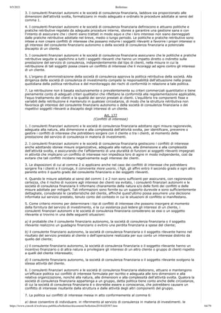 9/5/2021 Bollettino
https://www.consob.it/web/area-pubblica/bollettino/documenti/bollettino2018/d20307.htm 64/79
3. I consulenti finanziari autonomi e le società di consulenza finanziaria, laddove sia proporzionato alle
dimensioni dell'attività svolta, formalizzano in modo adeguato e ordinato le procedure adottate ai sensi del
comma 1.
4. I consulenti finanziari autonomi e le società di consulenza finanziaria definiscono e attuano politiche e
pratiche retributive regolate da adeguate procedure interne, idonee a garantire una gestione sana e con
l'intento di assicurare che i clienti siano trattati in modo equo e che i loro interessi non siano danneggiati
dalle pratiche retributive adottate nel breve, medio o lungo periodo. Le politiche e pratiche retributive sono
intese a non creare conflitti di interesse che possano indurre i soggetti rilevanti a favorire i propri interessi o
gli interessi del consulente finanziario autonomo o della società di consulenza finanziaria a potenziale
discapito di un cliente.
5. I consulenti finanziari autonomi e le società di consulenza finanziaria assicurano che le politiche e pratiche
retributive seguite si applichino a tutti i soggetti rilevanti che hanno un impatto diretto o indiretto sulla
prestazione del servizio di consulenza, indipendentemente dal tipo di clienti, nella misura in cui la
retribuzione di tali soggetti possa creare un conflitto di interesse che li incoraggi ad agire contro gli interessi
di un cliente.
6. L'organo di amministrazione della società di consulenza approva la politica retributiva della società. Alla
dirigenza della società di consulenza di investimento compete la responsabilità dell'attuazione nella prassi
quotidiana della politica retributiva e del monitoraggio dei rischi di conformità in relazione a tale politica.
7. La retribuzione non è basata esclusivamente o prevalentemente su criteri commerciali quantitativi e tiene
pienamente conto di adeguati criteri qualitativi che riflettano la conformità alla regolamentazione applicabile,
l'equo trattamento dei clienti e la qualità dei servizi prestati ai clienti. L'equilibrio tra componenti fisse e
variabili della retribuzione è mantenuto in qualsiasi circostanza, di modo che la struttura retributiva non
favorisca gli interessi del consulente finanziario autonomo o della società di consulenza finanziaria o dei
rispettivi soggetti rilevanti a discapito degli interessi di un cliente.
Art. 177
(Conflitti di interesse)
1. I consulenti finanziari autonomi e le società di consulenza finanziaria adottano ogni misura ragionevole,
adeguata alla natura, alla dimensione e alla complessità dell'attività svolta, per identificare, prevenire o
gestire i conflitti di interesse che potrebbero sorgere con il cliente o tra i clienti, al momento della
prestazione del servizio di consulenza in materia di investimenti.
2. I consulenti finanziari autonomi e le società di consulenza finanziaria gestiscono i conflitti di interesse
anche adottando idonee misure organizzative, adeguate alla natura, alla dimensione e alla complessità
dell'attività svolta, e assicurando che l'affidamento di una pluralità di funzioni ai soggetti rilevanti impegnati
in attività che implicano un conflitto di interesse non impedisca loro di agire in modo indipendente, così da
evitare che tali conflitti incidano negativamente sugli interessi dei clienti.
3. Le disposizioni di cui al comma 2 si applicano anche nel caso dei conflitti di interesse che potrebbero
sorgere fra i clienti e il coniuge, il convivente more uxorio, i figli, gli affini entro il secondo grado e ogni altro
parente entro il quarto grado del consulente finanziario e dei soggetti rilevanti.
4. Quando le misure adottate ai sensi del commi 1 e 2 non sono sufficienti per assicurare, con ragionevole
certezza, che il rischio di nuocere agli interessi dei clienti sia evitato, i consulenti finanziari autonomi e le
società di consulenza finanziaria li informano chiaramente della natura e/o delle fonti dei conflitti e delle
misure adottate per mitigarli. Tali informazioni sono fornite su un supporto durevole e sono sufficientemente
dettagliate, considerate le caratteristiche del cliente, affinché quest'ultimo possa assumere una decisione
informata sul servizio prestato, tenuto conto del contesto in cui le situazioni di conflitto si manifestano.
5. Come criterio minimo per determinare i tipi di conflitti di interesse che possono insorgere al momento
della fornitura del servizio di investimento, e la cui esistenza può ledere gli interessi di un cliente, i
consulenti finanziari autonomi e le società di consulenza finanziaria considerano se essi o un soggetto
rilevante si trovino in una delle seguenti situazioni:
a) è probabile che il consulente finanziario autonomo, la società di consulenza finanziaria o il soggetto
rilevante realizzino un guadagno finanziario o evitino una perdita finanziaria a spese del cliente;
b) il consulente finanziario autonomo, la società di consulenza finanziaria o il soggetto rilevante hanno nel
risultato del servizio prestato al cliente o dell'operazione realizzata per suo conto un interesse distinto da
quello del cliente;
c) il consulente finanziario autonomo, la società di consulenza finanziaria o il soggetto rilevante hanno un
incentivo finanziario o di altra natura a privilegiare gli interessi di un altro cliente o gruppo di clienti rispetto
a quelli del cliente interessato;
d) il consulente finanziario autonomo, la società di consulenza finanziaria o il soggetto rilevante svolgono la
stessa attività del cliente.
6. I consulenti finanziari autonomi e le società di consulenza finanziaria elaborano, attuano e mantengono
un'efficace politica sui conflitti di interesse formulata per iscritto e adeguata alle loro dimensioni e alla
relativa organizzazione, nonché alla natura, alle dimensioni e alla complessità dell'attività svolta. Qualora la
società di consulenza finanziaria appartenga a un gruppo, detta politica tiene conto anche delle circostanze,
di cui la società di consulenza finanziaria è o dovrebbe essere a conoscenza, che potrebbero causare un
conflitto di interesse risultante dalla struttura e dalle attività degli altri componenti del gruppo.
7. La politica sui conflitti di interesse messa in atto conformemente al comma 6:
a) deve consentire di individuare, in riferimento al servizio di consulenza in materia di investimenti, le
 