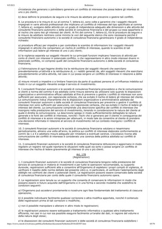 9/5/2021 Bollettino
https://www.consob.it/web/area-pubblica/bollettino/documenti/bollettino2018/d20307.htm 65/79
a) deve consentire di individuare, in riferimento al servizio di consulenza in materia di investimenti, le
circostanze che generano o potrebbero generare un conflitto di interesse che possa ledere gli interessi di
uno o più clienti;
b) deve definire le procedure da seguire e le misure da adottare per prevenire o gestire tali conflitti.
8. Le procedure e le misure di cui al comma 7, lettera b), sono volte a garantire che i soggetti rilevanti
impegnati in varie attività professionali che implicano un conflitto di interesse del tipo specificato al comma
7, lettera a), svolgano dette attività con un grado di indipendenza adeguato alle dimensioni e alle attività del
consulente finanziario autonomo o della società di consulenza finanziaria e del gruppo cui essa appartiene e
al rischio che siano lesi gli interessi dei clienti. Ai fini del comma 7, lettera b), tra le procedure da seguire e
le misure da adottare rientrano come minimo le voci del seguente elenco che sono necessarie perché il
consulente finanziario autonomo o la società di consulenza finanziaria garantiscano il grado di indipendenza
richiesto:
a) procedure efficaci per impedire o per controllare lo scambio di informazioni tra i soggetti rilevanti
impegnati in attività che comportano un rischio di conflitto di interesse, quando lo scambio di tali
informazioni può ledere gli interessi di uno o più clienti;
b) la vigilanza separata sui soggetti rilevanti le cui principali funzioni implicano l'esercizio di attività per
conto di clienti con interessi in potenziale conflitto, o che rappresentano in altro modo interessi diversi in
potenziale conflitto, ivi compresi quelli del consulente finanziario autonomo o della società di consulenza
finanziaria;
c) l'eliminazione di ogni legame diretto tra la retribuzione dei soggetti rilevanti che esercitano
prevalentemente un'attività e la retribuzione di, o i redditi generati da, altri soggetti rilevanti che esercitano
prevalentemente un'altra attività, nel caso in cui possa sorgere un conflitto di interesse in relazione a dette
attività;
d) misure miranti a impedire o a limitare l'esercizio da parte di qualsiasi persona di un'influenza indebita sul
modo in cui un soggetto rilevante svolge il servizio di investimento.
9. I consulenti finanziari autonomi e le società di consulenza finanziaria provvedono a che la comunicazione
ai clienti a norma del comma 4 sia adottata come misura estrema da utilizzarsi solo quando le disposizioni
organizzative e amministrative efficaci adottate al fine di prevenire o gestire i conflitti di interesse non sono
sufficienti per assicurare, con ragionevole certezza, che sia evitato il rischio di ledere gli interessi del cliente.
La comunicazione indica chiaramente che le disposizioni organizzative e amministrative adottate dai
consulenti finanziari autonomi o dalle società di consulenza finanziaria per prevenire o gestire il conflitto di
interesse non sono sufficienti per assicurare, con ragionevole certezza, che sia evitato il rischio di ledere gli
interessi del cliente. La comunicazione comprende una descrizione specifica dei conflitti di interesse che
insorgono nella prestazione del servizio di investimento, tenendo in considerazione la natura del cliente al
quale è diretta la comunicazione. La descrizione spiega in modo sufficientemente dettagliato la natura
generale e le fonti dei conflitti di interesse, nonché i rischi che si generano per il cliente in conseguenza dei
conflitti di interesse e le azioni intraprese per attenuarli, in modo tale da consentire al cliente di prendere
una decisione informata in relazione al servizio di investimento nel cui contesto insorgono i conflitti di
interesse.
10. I consulenti finanziari autonomi e le società di consulenza finanziaria valutano e riesaminano
periodicamente, almeno una volta all'anno, la politica sui conflitti di interesse elaborata conformemente ai
commi da 1 a 4 e adottano misure adeguate per rimediare a eventuali carenze. L'eccessivo ricorso alla
comunicazione dei conflitti di interesse è considerato una carenza della politica adottata sui conflitti di
interesse.
11. I consulenti finanziari autonomi e le società di consulenza finanziaria istituiscono e aggiornano in modo
regolare un registro nel quale riportano le situazioni nelle quali sia sorto o possa sorgere un conflitto di
interesse che rischia di ledere gravemente gli interessi di uno o più clienti.
Art. 178
(Registrazioni)
1. I consulenti finanziari autonomi e le società di consulenza finanziaria tengono nella prestazione del
servizio di consulenza in materia di investimenti e per tutte le operazioni raccomandate, su supporto
durevole, registrazioni sufficienti atte a consentire all'Organismo di espletare i propri compiti di vigilanza, di
verificare il rispetto delle norme dettate dal presente Libro e, in particolare, di verificare l'adempimento degli
obblighi nei confronti dei clienti o potenziali clienti. Le registrazioni possono essere conservate dalla società
di consulenza finanziaria per conto della quale il consulente finanziario autonomo opera.
2. Le registrazioni sono tenute su un supporto che consenta di conservare le informazioni in modo che
possano essere in futuro acquisite dall'Organismo e in una forma e secondo modalità che soddisfino le
condizioni seguenti:
a) l'Organismo può accedervi prontamente e ricostruire ogni fase fondamentale del trattamento di ciascuna
operazione;
b) è possibile individuare facilmente qualsiasi correzione o altra modifica apportata, nonché il contenuto
delle registrazioni prima di tali correzioni o modifiche;
c) non è possibile manipolare o alterare in altro modo le registrazioni;
d) le registrazioni possono essere sottoposte a trattamento informatico o qualsiasi altro trattamento
efficiente, nei casi in cui non sia possibile eseguire facilmente un'analisi dei dati, in ragione del volume e
della natura degli stessi;
e) le disposizioni dei consulenti finanziari autonomi e delle società di consulenza finanziaria soddisfano i
 