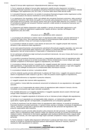9/5/2021 Bollettino
https://www.consob.it/web/area-pubblica/bollettino/documenti/bollettino2018/d20307.htm 66/79
e) le disposizioni dei consulenti finanziari autonomi e delle società di consulenza finanziaria soddisfano i
requisiti di tenuta delle registrazioni indipendentemente dalla tecnologia impiegata.
3. Fermi restando gli obblighi di tenuta delle registrazioni stabiliti da altre disposizioni normative, i
consulenti finanziari autonomi e le società di consulenza finanziaria tengono almeno le registrazioni indicate
nell'Allegato I del regolamento (UE) 2017/565, in funzione della natura delle attività svolte.
4. I consulenti finanziari autonomi e le società di consulenza finanziaria tengono inoltre registrazioni scritte
di tutte le procedure che devono mantenere a norma dell'articolo 176.
5. Le registrazioni che riguardano i diritti e gli obblighi del consulente finanziario autonomo, della società di
consulenza finanziaria e del cliente nel quadro di un accordo sulla prestazione di servizi, o le condizioni alle
quali presta servizi al cliente, sono tenute quanto meno per la durata della relazione con il cliente e, in caso
di cancellazione dall'albo dei consulenti finanziari autonomi e delle società di consulenza finanziaria, per i
cinque anni successivi.
6. L'Organismo può dettare disposizioni sulle modalità e i termini di tenuta delle registrazioni e può
individuare un elenco di registrazioni supplementari rispetto all'elenco riportato nell'Allegato I del
regolamento (UE) 2017/565.
Art. 179
(Procedure per la segnalazione delle violazioni)
1. Le procedure che attengono ai sistemi interni di segnalazione delle violazioni, previste dall'articolo 4-
undecies del Testo Unico, sono approvate dall'organo di amministrazione delle società di consulenza
finanziaria e definite in linea con il principio di proporzionalità.
2. Le procedure indicate al comma 1 sono idonee ad assicurare che i soggetti preposti alla ricezione,
all'esame e alla valutazione delle segnalazioni:
a) non siano gerarchicamente o funzionalmente subordinati all'eventuale soggetto segnalato, non siano essi
stessi il presunto responsabile della violazione e non abbiano un potenziale interesse correlato alle
segnalazioni, tale da comprometterne l'imparzialità e l'indipendenza di giudizio;
b) non partecipino all'adozione degli eventuali provvedimenti decisionali, che sono rimessi alle funzioni o agli
organi aziendali competenti.
3. Le società di consulenza finanziaria nominano un responsabile dei sistemi interni di segnalazione delle
violazioni, il quale ne assicura la corretta funzionalità e riferisce direttamente e senza indugio agli organi
aziendali competenti le informazioni oggetto di segnalazione, ove rilevanti.
4. Le procedure indicate al comma 1 prevedono che i soggetti preposti alla ricezione, esame e valutazione
delle segnalazioni, il responsabile dei sistemi interni di segnalazione delle violazioni, e ogni altro soggetto
coinvolto, sono obbligati ad assicurare la confidenzialità delle informazioni ricevute.
5. Le procedure indicate al comma 1 prevedono altresì:
a) fermo restando quanto previsto dall'articolo 4-undecies del Testo Unico, i soggetti che possono attivare i
sistemi di segnalazione delle violazioni e gli atti o i fatti che possono essere oggetto di segnalazione;
b) le modalità attraverso cui segnalare le presunte violazioni;
c) i soggetti preposti alla ricezione delle segnalazioni;
d) le modalità e i tempi delle fasi procedurali concernenti la trattazione di una segnalazione e dei soggetti
coinvolti;
e) le ipotesi in cui il responsabile dei sistemi interni di segnalazione delle violazioni è tenuto a fornire
immediata comunicazione agli organi aziendali competenti;
f) le modalità attraverso cui il soggetto segnalante e il soggetto segnalato devono essere informati sugli
sviluppi nella trattazione di una segnalazione;
g) l'obbligo per il soggetto segnalante di dichiarare se ha un interesse privato collegato alla segnalazione;
h) nel caso in cui il segnalante sia corresponsabile delle violazioni, un trattamento privilegiato per
quest'ultimo rispetto agli altri corresponsabili, compatibilmente con la disciplina applicabile.
6. Al fine di incentivare l'uso dei sistemi interni di segnalazione delle violazioni, le società di consulenza
finanziaria illustrano al proprio personale, in maniera chiara, precisa e completa, il processo di segnalazione
interno, indicando i presidi posti a garanzia della riservatezza dei dati personali del segnalante e del
presunto responsabile della violazione.
7. Nel rispetto di quanto previsto dalla disciplina sulla protezione dei dati personali, il responsabile dei
sistemi interni di segnalazione delle violazioni redige una relazione annuale sul corretto funzionamento dei
medesimi sistemi, contenente le informazioni aggregate sulle risultanze dell'attività svolta a seguito delle
segnalazioni ricevute, che viene approvata dagli organi aziendali competenti e messa a disposizione del
personale.
8. Fermo restando il rispetto delle disposizioni dell'articolo 4-undecies del Testo Unico e del presente
articolo, le società di consulenza finanziaria possono esternalizzare l'attività di ricezione, esame e
valutazione delle segnalazioni di violazioni.
PARTE VI
PROVVEDIMENTI SANZIONATORI E CAUTELARI
 