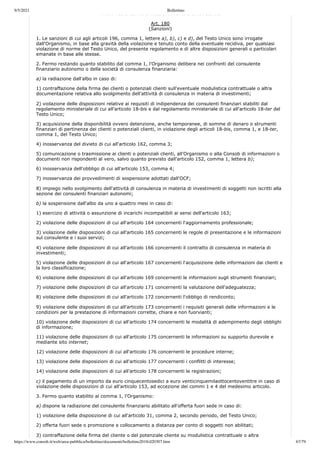 9/5/2021 Bollettino
https://www.consob.it/web/area-pubblica/bollettino/documenti/bollettino2018/d20307.htm 67/79
PROVVEDIMENTI SANZIONATORI E CAUTELARI
Art. 180
(Sanzioni)
1. Le sanzioni di cui agli articoli 196, comma 1, lettere a), b), c) e d), del Testo Unico sono irrogate
dall'Organismo, in base alla gravità della violazione e tenuto conto della eventuale recidiva, per qualsiasi
violazione di norme del Testo Unico, del presente regolamento e di altre disposizioni generali o particolari
emanate in base alle stesse.
2. Fermo restando quanto stabilito dal comma 1, l'Organismo delibera nei confronti del consulente
finanziario autonomo o della società di consulenza finanziaria:
a) la radiazione dall'albo in caso di:
1) contraffazione della firma dei clienti o potenziali clienti sull'eventuale modulistica contrattuale o altra
documentazione relativa allo svolgimento dell'attività di consulenza in materia di investimenti;
2) violazione delle disposizioni relative ai requisiti di indipendenza dei consulenti finanziari stabiliti dal
regolamento ministeriale di cui all'articolo 18-bis e dal regolamento ministeriale di cui all'articolo 18-ter del
Testo Unico;
3) acquisizione della disponibilità ovvero detenzione, anche temporanee, di somme di denaro o strumenti
finanziari di pertinenza dei clienti o potenziali clienti, in violazione degli articoli 18-bis, comma 1, e 18-ter,
comma 1, del Testo Unico;
4) inosservanza del divieto di cui all'articolo 162, comma 3;
5) comunicazione o trasmissione ai clienti o potenziali clienti, all'Organismo o alla Consob di informazioni o
documenti non rispondenti al vero, salvo quanto previsto dall'articolo 152, comma 1, lettera b);
6) inosservanza dell'obbligo di cui all'articolo 153, comma 4;
7) inosservanza dei provvedimenti di sospensione adottati dall'OCF;
8) impiego nello svolgimento dell'attività di consulenza in materia di investimenti di soggetti non iscritti alla
sezione dei consulenti finanziari autonomi;
b) la sospensione dall'albo da uno a quattro mesi in caso di:
1) esercizio di attività o assunzione di incarichi incompatibili ai sensi dell'articolo 163;
2) violazione delle disposizioni di cui all'articolo 164 concernenti l'aggiornamento professionale;
3) violazione delle disposizioni di cui all'articolo 165 concernenti le regole di presentazione e le informazioni
sul consulente e i suoi servizi;
4) violazione delle disposizioni di cui all'articolo 166 concernenti il contratto di consulenza in materia di
investimenti;
5) violazione delle disposizioni di cui all'articolo 167 concernenti l'acquisizione delle informazioni dai clienti e
la loro classificazione;
6) violazione delle disposizioni di cui all'articolo 169 concernenti le informazioni sugli strumenti finanziari;
7) violazione delle disposizioni di cui all'articolo 171 concernenti la valutazione dell'adeguatezza;
8) violazione delle disposizioni di cui all'articolo 172 concernenti l'obbligo di rendiconto;
9) violazione delle disposizioni di cui all'articolo 173 concernenti i requisiti generali delle informazioni e le
condizioni per la prestazione di informazioni corrette, chiare e non fuorvianti;
10) violazione delle disposizioni di cui all'articolo 174 concernenti le modalità di adempimento degli obblighi
di informazione;
11) violazione delle disposizioni di cui all'articolo 175 concernenti le informazioni su supporto durevole e
mediante sito internet;
12) violazione delle disposizioni di cui all'articolo 176 concernenti le procedure interne;
13) violazione delle disposizioni di cui all'articolo 177 concernenti i conflitti di interesse;
14) violazione delle disposizioni di cui all'articolo 178 concernenti le registrazioni;
c) il pagamento di un importo da euro cinquecentosedici a euro venticinquemilaottocentoventitre in caso di
violazione delle disposizioni di cui all'articolo 153, ad eccezione dei commi 1 e 4 del medesimo articolo.
3. Fermo quanto stabilito al comma 1, l'Organismo:
a) dispone la radiazione del consulente finanziario abilitato all'offerta fuori sede in caso di:
1) violazione della disposizione di cui all'articolo 31, comma 2, secondo periodo, del Testo Unico;
2) offerta fuori sede o promozione e collocamento a distanza per conto di soggetti non abilitati;
3) contraffazione della firma del cliente o del potenziale cliente su modulistica contrattuale o altra
 
