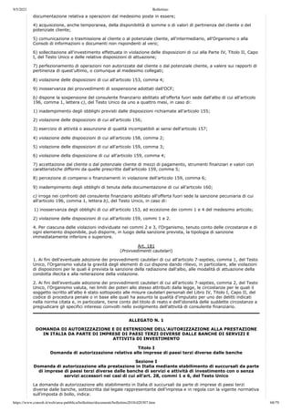9/5/2021 Bollettino
https://www.consob.it/web/area-pubblica/bollettino/documenti/bollettino2018/d20307.htm 68/79
) p
documentazione relativa a operazioni dal medesimo poste in essere;
4) acquisizione, anche temporanea, della disponibilità di somme o di valori di pertinenza del cliente o del
potenziale cliente;
5) comunicazione o trasmissione al cliente o al potenziale cliente, all'intermediario, all'Organismo o alla
Consob di informazioni o documenti non rispondenti al vero;
6) sollecitazione all'investimento effettuata in violazione delle disposizioni di cui alla Parte IV, Titolo II, Capo
I, del Testo Unico e delle relative disposizioni di attuazione;
7) perfezionamento di operazioni non autorizzate dal cliente o dal potenziale cliente, a valere sui rapporti di
pertinenza di quest'ultimo, o comunque al medesimo collegati;
8) violazione delle disposizioni di cui all'articolo 153, comma 4;
9) inosservanza dei provvedimenti di sospensione adottati dall'OCF;
b) dispone la sospensione del consulente finanziario abilitato all'offerta fuori sede dall'albo di cui all'articolo
196, comma 1, lettera c), del Testo Unico da uno a quattro mesi, in caso di:
1) inadempimento degli obblighi previsti dalle disposizioni richiamate all'articolo 155;
2) violazione delle disposizioni di cui all'articolo 156;
3) esercizio di attività o assunzione di qualità incompatibili ai sensi dell'articolo 157;
4) violazione delle disposizioni di cui all'articolo 158, comma 2;
5) violazione delle disposizioni di cui all'articolo 159, comma 3;
6) violazione della disposizione di cui all'articolo 159, comma 4;
7) accettazione dal cliente o dal potenziale cliente di mezzi di pagamento, strumenti finanziari e valori con
caratteristiche difformi da quelle prescritte dall'articolo 159, comma 5;
8) percezione di compensi o finanziamenti in violazione dell'articolo 159, comma 6;
9) inadempimento degli obblighi di tenuta della documentazione di cui all'articolo 160;
c) irroga nei confronti del consulente finanziario abilitato all'offerta fuori sede la sanzione pecuniaria di cui
all'articolo 196, comma 1, lettera b), del Testo Unico, in caso di:
1) inosservanza degli obblighi di cui all'articolo 153, ad eccezione dei commi 1 e 4 del medesimo articolo;
2) violazione delle disposizioni di cui all'articolo 159, commi 1 e 2.
4. Per ciascuna delle violazioni individuate nei commi 2 e 3, l'Organismo, tenuto conto delle circostanze e di
ogni elemento disponibile, può disporre, in luogo della sanzione prevista, la tipologia di sanzione
immediatamente inferiore o superiore.
Art. 181
(Provvedimenti cautelari)
1. Ai fini dell'eventuale adozione dei provvedimenti cautelari di cui all'articolo 7-septies, comma 1, del Testo
Unico, l'Organismo valuta la gravità degli elementi di cui dispone dando rilievo, in particolare, alle violazioni
di disposizioni per le quali è prevista la sanzione della radiazione dall'albo, alle modalità di attuazione della
condotta illecita e alla reiterazione della violazione.
2. Ai fini dell'eventuale adozione dei provvedimenti cautelari di cui all'articolo 7-septies, comma 2, del Testo
Unico, l'Organismo valuta, nei limiti dei poteri allo stesso attribuiti dalla legge, le circostanze per le quali il
soggetto iscritto all'albo è stato sottoposto alle misure cautelari personali del Libro IV, Titolo I, Capo II, del
codice di procedura penale o in base alle quali ha assunto la qualità d'imputato per uno dei delitti indicati
nella norma citata e, in particolare, tiene conto del titolo di reato e dell'idoneità delle suddette circostanze a
pregiudicare gli specifici interessi coinvolti nello svolgimento dell'attività di consulente finanziario.
ALLEGATO N. 1
DOMANDA DI AUTORIZZAZIONE E DI ESTENSIONE DELL’AUTORIZZAZIONE ALLA PRESTAZIONE
IN ITALIA DA PARTE DI IMPRESE DI PAESI TERZI DIVERSE DALLE BANCHE DI SERVIZI E
ATTIVITà DI INVESTIMENTO
Titolo I
Domanda di autorizzazione relativa alle imprese di paesi terzi diverse dalle banche
Sezione I
Domanda di autorizzazione alla prestazione in Italia mediante stabilimento di succursali da parte
di imprese di paesi terzi diverse dalle banche di servizi e attività di investimento con o senza
servizi accessori nei casi di cui all’art. 28, commi 1 e 6, del Testo Unico
La domanda di autorizzazione allo stabilimento in Italia di succursali da parte di imprese di paesi terzi
diverse dalle banche, sottoscritta dal legale rappresentante dell’impresa e in regola con la vigente normativa
sull'imposta di bollo, indica:
 