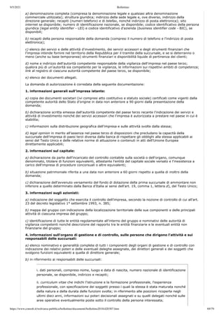 9/5/2021 Bollettino
https://www.consob.it/web/area-pubblica/bollettino/documenti/bollettino2018/d20307.htm 69/79
a) denominazione completa (compresa la denominazione legale e qualsiasi altra denominazione
commerciale utilizzata); struttura giuridica; indirizzo della sede legale e, ove diverso, indirizzo della
direzione generale; recapiti (numeri telefonici e di telefax, nonché indirizzo di posta elettronica); sito
internet se disponibile; numero di identificazione nazionale, se disponibile; codice identificativo della persona
giuridica (legal entity identifier - LEI) e codice identificativo d'azienda (business identifier code - BIC), se
disponibili;
b) recapiti della persona responsabile della domanda (compresi il numero di telefono e l’indirizzo di posta
elettronica);
c) elenco dei servizi e delle attività d'investimento, dei servizi accessori e degli strumenti finanziari che
l’impresa intende fornire nel territorio della Repubblica per il tramite della succursale, e se si deterranno o
meno (anche su base temporanea) strumenti finanziari e disponibilità liquide di pertinenza dei clienti;
d) nome e indirizzo dell'autorità competente responsabile della vigilanza dell'impresa nel paese terzo;
qualora più di un'autorità sia competente per la vigilanza, le informazioni sui rispettivi ambiti di competenza;
link al registro di ciascuna autorità competente del paese terzo, se disponibile;
e) elenco dei documenti allegati.
La domanda di autorizzazione è corredata della seguente documentazione:
1. informazioni generali sull’impresa istante:
a) copia dei documenti societari (ivi compresi atto costitutivo e statuto sociale) certificati come vigenti dalla
competente autorità dello Stato d’origine in data non anteriore a 90 giorni dalla presentazione della
domanda;
b) dichiarazione scritta emessa dall'autorità competente del paese terzo recante l’indicazione dei servizi e
attività di investimento nonché dei servizi accessori che l'impresa è autorizzata a prestare nel paese in cui è
stabilita;
c) informazioni sulla distribuzione geografica dell’impresa e sulle attività svolte dalla stessa;
d) legal opinion in merito all’assenza nel paese terzo di disposizioni che precludano la capacità della
succursale dell’impresa di paesi terzi diversa dalla banca di rispettare gli obblighi alla stessa applicabili ai
sensi del Testo Unico e delle relative norme di attuazione o contenuti in atti dell’Unione Europea
direttamente applicabili;
2. informazioni sul capitale:
a) dichiarazione da parte dell’incaricato del controllo contabile sulla società o dell'organo, comunque
denominato, titolare di funzioni equivalenti, attestante l'entità del capitale sociale versato e l'inesistenza a
carico dell'impresa di procedure concorsuali o altre equivalenti;
b) situazione patrimoniale riferita a una data non anteriore a 60 giorni rispetto a quella di inoltro della
domanda;
c) dichiarazione dell'avvenuto versamento del fondo di dotazione della prima succursale di ammontare non
inferiore a quello determinato dalla Banca d'Italia ai sensi dell'art. 19, comma 1, lettera d), del Testo Unico;
3. informazioni sugli azionisti:
a) indicazione del soggetto che esercita il controllo dell’impresa, secondo la nozione di controllo di cui all’art.
23 del decreto legislativo 1° settembre 1993, n. 385;
b) mappa del gruppo con indicazione della localizzazione territoriale delle sue componenti e delle principali
attività di ciascuna impresa del gruppo;
c) identificazione di tutte le entità regolamentate all'interno del gruppo e nominativi delle autorità di
vigilanza competenti nonché descrizione del rapporto tra le entità finanziarie e le eventuali entità non
finanziarie del gruppo;
4. informazioni sull'organo di gestione e di controllo, sulle persone che dirigono l'attività e sui
responsabili delle succursali:
a) elenco nominativo e generalità complete di tutti i componenti degli organi di gestione e di controllo con
indicazione dei relativi poteri e delle eventuali deleghe assegnate, dei direttori generali e dei soggetti che
svolgono funzioni equivalenti a quella di direttore generale;
b) in riferimento ai responsabili delle succursali:
i. dati personali, compreso nome, luogo e data di nascita, numero nazionale di identificazione
personale, se disponibile, indirizzo e recapiti;
ii. curriculum vitae che indichi l'istruzione e la formazione professionale, l'esperienza
professionale, con specificazione dei soggetti presso i quali la stessa è stata maturata nonché
della natura e della durata delle funzioni svolte; in riferimento alle posizioni ricoperte negli
ultimi dieci anni, informazioni sui poteri decisionali assegnati e su quelli delegati nonché sulle
aree operative eventualmente poste sotto il controllo della persona interessata;
 