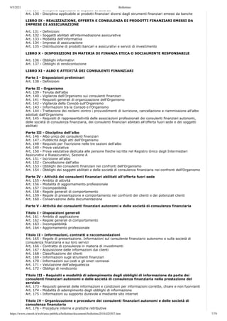 9/5/2021 Bollettino
https://www.consob.it/web/area-pubblica/bollettino/documenti/bollettino2018/d20307.htm 7/79
Art. 129 Disciplina applicabile ai depositi strutturati
Art. 130 - Disciplina applicabile ai prodotti finanziari diversi dagli strumenti finanziari emessi da banche
LIBRO IX - REALIZZAZIONE, OFFERTA E CONSULENZA DI PRODOTTI FINANZIARI EMESSI DA
IMPRESE DI ASSICURAZIONE
Art. 131 - Definizioni
Art. 132 - Soggetti abilitati all'intermediazione assicurativa
Art. 133 - Modalità dell'informativa
Art. 134 - Imprese di assicurazione
Art. 135 - Distribuzione di prodotti bancari e assicurativi e servizi di investimento
LIBRO X - DISPOSIZIONI IN MATERIA DI FINANZA ETICA O SOCIALMENTE RESPONSABILE
Art. 136 - Obblighi informativi
Art. 137 - Obblighi di rendicontazione
LIBRO XI - ALBO E ATTIVITÀ DEI CONSULENTI FINANZIARI
Parte I - Disposizioni preliminari
Art. 138 - Definizioni
Parte II - Organismo
Art. 139 - Tenuta dell'albo
Art. 140 - Vigilanza dell'Organismo sui consulenti finanziari
Art. 141 - Requisiti generali di organizzazione dell'Organismo
Art. 142 - Vigilanza della Consob sull'Organismo
Art. 143 - Informazioni tra la Consob e l'Organismo
Art. 144 - Trattazione dei reclami contro i provvedimenti di iscrizione, cancellazione e riammissione all'albo
adottati dall'Organismo
Art. 145 - Requisiti di rappresentatività delle associazioni professionali dei consulenti finanziari autonomi,
delle società di consulenza finanziaria, dei consulenti finanziari abilitati all'offerta fuori sede e dei soggetti
abilitati
Parte III - Disciplina dell'albo
Art. 146 - Albo unico dei consulenti finanziari
Art. 147 - Pubblicità degli atti dell'Organismo
Art. 148 - Requisiti per l'iscrizione nelle tre sezioni dell'albo
Art. 149 - Prova valutativa
Art. 150 - Prova valutativa dedicata alle persone fisiche iscritte nel Registro Unico degli Intermediari
Assicurativi e Riassicurativi, Sezione A
Art. 151 - Iscrizione all'albo
Art. 152 - Cancellazione dall'albo
Art. 153 - Obblighi dei consulenti finanziari nei confronti dell'Organismo
Art. 154 - Obblighi dei soggetti abilitati e delle società di consulenza finanziaria nei confronti dell'Organismo
Parte IV - Attività dei consulenti finanziari abilitati all'offerta fuori sede
Art. 155 - Ambito di attività
Art. 156 - Modalità di aggiornamento professionale
Art. 157 - Incompatibilità
Art. 158 - Regole generali di comportamento
Art. 159 - Regole di presentazione e comportamento nei confronti dei clienti o dei potenziali clienti
Art. 160 - Conservazione della documentazione
Parte V - Attività dei consulenti finanziari autonomi e delle società di consulenza finanziaria
Titolo I - Disposizioni generali
Art. 161 - Ambito di applicazione
Art. 162 - Regole generali di comportamento
Art. 163 - Incompatibilità
Art. 164 - Aggiornamento professionale
Titolo II - Informazioni, contratti e raccomandazioni
Art. 165 - Regole di presentazione. Informazioni sul consulente finanziario autonomo e sulla società di
consulenza finanziaria e sui loro servizi
Art. 166 - Contratto di consulenza in materia di investimenti
Art. 167 - Acquisizione delle informazioni dai clienti
Art. 168 - Classificazione dei clienti
Art. 169 - Informazioni sugli strumenti finanziari
Art. 170 - Informazioni sui costi e gli oneri connessi
Art. 171 - Valutazione dell'adeguatezza
Art. 172 - Obbligo di rendiconto
Titolo III - Requisiti e modalità di adempimento degli obblighi di informazione da parte dei
consulenti finanziari autonomi e delle società di consulenza finanziaria nella prestazione del
servizio
Art. 173 - Requisiti generali delle informazioni e condizioni per informazioni corrette, chiare e non fuorvianti
Art. 174 - Modalità di adempimento degli obblighi di informazione
Art. 175 - Informazioni su supporto durevole e mediante sito internet
Titolo IV - Organizzazione e procedure dei consulenti finanziari autonomi e delle società di
consulenza finanziaria
Art. 176 - Procedure interne e pratiche retributive
A 177 C fli i di i
 