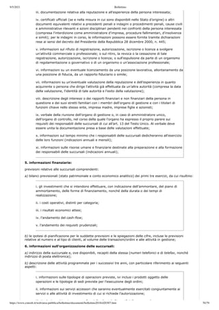 9/5/2021 Bollettino
https://www.consob.it/web/area-pubblica/bollettino/documenti/bollettino2018/d20307.htm 70/79
iii. documentazione relativa alla reputazione e all'esperienza della persona interessata;
iv. certificati ufficiali (se e nella misura in cui sono disponibili nello Stato d’origine) o altri
documenti equivalenti relativi a precedenti penali e indagini o procedimenti penali, cause civili
e amministrative rilevanti e azioni disciplinari pendenti nei confronti della persona interessata
(compresa l'interdizione come amministratore d'impresa, procedure fallimentari, d'insolvenza
e simili); per le indagini in corso, le informazioni possono essere fornite tramite dichiarazioni
rese ai sensi del decreto del Presidente della Repubblica 28 dicembre 2000, n. 445;
v. informazioni sul rifiuto di registrazione, autorizzazione, iscrizione o licenza a svolgere
un'attività commerciale o professionale; o sul ritiro, la revoca o la cessazione di tale
registrazione, autorizzazione, iscrizione o licenza; o sull'espulsione da parte di un organismo
di regolamentazione o governativo o di un organismo o un'associazione professionale;
vi. informazioni su un eventuale licenziamento da una posizione lavorativa, allontanamento da
una posizione di fiducia, da un rapporto fiduciario o simile;
vii. informazioni su un'eventuale valutazione della reputazione e dell'esperienza in quanto
acquirente o persona che dirige l'attività già effettuata da un’altra autorità (compresa la data
della valutazione, l'identità di tale autorità e l'esito della valutazione);
viii. descrizione degli interessi o dei rapporti finanziari e non finanziari della persona in
questione e dei suoi stretti familiari con i membri dell'organo di gestione e con i titolari di
funzioni chiave nello stesso ente, impresa madre, imprese figlie e azionisti;
ix. verbale della riunione dell’organo di gestione o, in caso di amministratore unico,
dell’organo di controllo, nel corso della quale l'organo ha espresso il proprio parere sui
requisiti dei responsabili delle succursali di cui all’art. 13 del Testo Unico. Al verbale deve
essere unita la documentazione presa a base delle valutazioni effettuate;
x. informazioni sul tempo minimo che i responsabili delle succursali dedicheranno all'esercizio
delle loro funzioni (indicazioni annuali e mensili);
xi. informazioni sulle risorse umane e finanziarie destinate alla preparazione e alla formazione
dei responsabili delle succursali (indicazioni annuali);
5. informazioni finanziarie:
previsioni relative alle succursali comprendenti:
a) bilanci previsionali (stato patrimoniale e conto economico analitico) dei primi tre esercizi, da cui risultino:
i. gli investimenti che si intendono effettuare, con indicazione dell’ammontare, del piano di
ammortamento, delle forme di finanziamento, nonché della durata o dei tempi di
realizzazione;
ii. i costi operativi, distinti per categoria;
iii. i risultati economici attesi;
iv. l’andamento del cash-flow;
v. l’andamento dei requisiti prudenziali;
b) le ipotesi di pianificazione per le suddette previsioni e le spiegazioni delle cifre, incluse le previsioni
relative al numero e al tipo di clienti, al volume delle transazioni/ordini e alle attività in gestione;
6. informazioni sull'organizzazione delle succursali:
a) indirizzo della succursale e, ove disponibili, recapiti della stessa (numeri telefonici e di telefax, nonché
indirizzo di posta elettronica);
b) descrizione delle attività programmate per i successivi tre anni, con particolare riferimento ai seguenti
aspetti:
i. informazioni sulle tipologie di operazioni previste, ivi inclusi i prodotti oggetto delle
operazioni e le tipologie di sedi previste per l’esecuzione degli ordini;
ii. informazioni sui servizi accessori che saranno eventualmente esercitati congiuntamente ai
servizi o alle attività di investimento di cui si richiede l’autorizzazione;
iii ti l i bi i fi d ll li t l “t t” d ll l
 