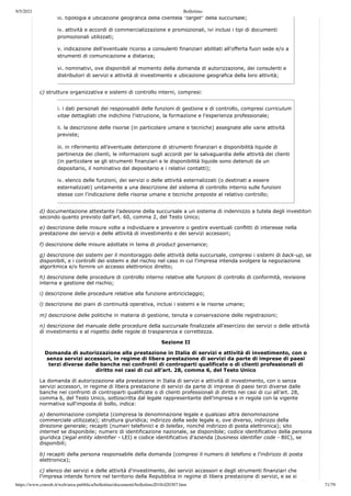 9/5/2021 Bollettino
https://www.consob.it/web/area-pubblica/bollettino/documenti/bollettino2018/d20307.htm 71/79
iii. tipologia e ubicazione geografica della clientela “target” della succursale;
iv. attività e accordi di commercializzazione e promozionali, ivi inclusi i tipi di documenti
promozionali utilizzati;
v. indicazione dell’eventuale ricorso a consulenti finanziari abilitati all’offerta fuori sede e/o a
strumenti di comunicazione a distanza;
vi. nominativi, ove disponibili al momento della domanda di autorizzazione, dei consulenti e
distributori di servizi e attività di investimento e ubicazione geografica della loro attività;
c) struttura organizzativa e sistemi di controllo interni, compresi:
i. i dati personali dei responsabili delle funzioni di gestione e di controllo, compresi curriculum
vitae dettagliati che indichino l'istruzione, la formazione e l'esperienza professionale;
ii. la descrizione delle risorse (in particolare umane e tecniche) assegnate alle varie attività
previste;
iii. in riferimento all’eventuale detenzione di strumenti finanziari e disponibilità liquide di
pertinenza dei clienti, le informazioni sugli accordi per la salvaguardia delle attività dei clienti
(in particolare se gli strumenti finanziari e le disponibilità liquide sono detenuti da un
depositario, il nominativo del depositario e i relativi contatti);
iv. elenco delle funzioni, dei servizi o delle attività esternalizzati (o destinati a essere
esternalizzati) unitamente a una descrizione del sistema di controllo interno sulle funzioni
stesse con l’indicazione delle risorse umane e tecniche preposte al relativo controllo;
d) documentazione attestante l’adesione della succursale a un sistema di indennizzo a tutela degli investitori
secondo quanto previsto dall’art. 60, comma 2, del Testo Unico;
e) descrizione delle misure volte a individuare e prevenire o gestire eventuali conflitti di interesse nella
prestazione dei servizi e delle attività di investimento e dei servizi accessori;
f) descrizione delle misure adottate in tema di product governance;
g) descrizione dei sistemi per il monitoraggio delle attività della succursale, compresi i sistemi di back-up, se
disponibili, e i controlli dei sistemi e del rischio nel caso in cui l'impresa intenda svolgere la negoziazione
algoritmica e/o fornire un accesso elettronico diretto;
h) descrizione delle procedure di controllo interno relative alle funzioni di controllo di conformità, revisione
interna e gestione del rischio;
i) descrizione delle procedure relative alla funzione antiriciclaggio;
l) descrizione dei piani di continuità operativa, inclusi i sistemi e le risorse umane;
m) descrizione delle politiche in materia di gestione, tenuta e conservazione delle registrazioni;
n) descrizione del manuale delle procedure della succursale finalizzate all’esercizio dei servizi o delle attività
di investimento e al rispetto delle regole di trasparenza e correttezza.
Sezione II
Domanda di autorizzazione alla prestazione in Italia di servizi e attività di investimento, con o
senza servizi accessori, in regime di libera prestazione di servizi da parte di imprese di paesi
terzi diverse dalle banche nei confronti di controparti qualificate o di clienti professionali di
diritto nei casi di cui all’art. 28, comma 6, del Testo Unico
La domanda di autorizzazione alla prestazione in Italia di servizi e attività di investimento, con o senza
servizi accessori, in regime di libera prestazione di servizi da parte di imprese di paesi terzi diverse dalle
banche nei confronti di controparti qualificate o di clienti professionali di diritto nei casi di cui all’art. 28,
comma 6, del Testo Unico, sottoscritta dal legale rappresentante dell’impresa e in regola con la vigente
normativa sull'imposta di bollo, indica:
a) denominazione completa (compresa la denominazione legale e qualsiasi altra denominazione
commerciale utilizzata); struttura giuridica; indirizzo della sede legale e, ove diverso, indirizzo della
direzione generale; recapiti (numeri telefonici e di telefax, nonché indirizzo di posta elettronica); sito
internet se disponibile; numero di identificazione nazionale, se disponibile; codice identificativo della persona
giuridica (legal entity identifier - LEI) e codice identificativo d'azienda (business identifier code - BIC), se
disponibili;
b) recapiti della persona responsabile della domanda (compresi il numero di telefono e l’indirizzo di posta
elettronica);
c) elenco dei servizi e delle attività d'investimento, dei servizi accessori e degli strumenti finanziari che
l’impresa intende fornire nel territorio della Repubblica in regime di libera prestazione di servizi, e se si
d ( h b ) i fi i i di ibili à li id di i d i
 