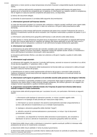 9/5/2021 Bollettino
https://www.consob.it/web/area-pubblica/bollettino/documenti/bollettino2018/d20307.htm 72/79
deterranno o meno (anche su base temporanea) strumenti finanziari e disponibilità liquide di pertinenza dei
clienti;
d) nome e indirizzo dell'autorità competente responsabile della vigilanza dell'impresa nel paese terzo;
qualora più di un'autorità sia competente per la vigilanza, le informazioni sui rispettivi ambiti di competenza;
link al registro di ciascuna autorità competente del paese terzo, se disponibile;
e) elenco dei documenti allegati.
La domanda di autorizzazione è corredata della seguente documentazione:
1. informazioni generali sull’impresa istante:
a) copie dei documenti societari (ivi compresi atto costitutivo e statuto sociale) certificati come vigenti dalla
competente autorità dello Stato d’origine in data non anteriore a 90 giorni dalla presentazione della
domanda;
b) dichiarazione scritta emessa dall'autorità competente del paese terzo recante l’indicazione dei servizi e
attività di investimento nonché dei servizi accessori che l'impresa è autorizzata a prestare nel paese in cui è
stabilita;
c) informazioni sulla distribuzione geografica dell’impresa e sulle attività svolte dalla stessa;
d) legal opinion in merito all’assenza nel paese terzo di disposizioni che precludano la capacità dell’impresa
di paesi terzi diversa dalla banca di rispettare gli obblighi alla stessa applicabili ai sensi del Testo Unico e
delle relative norme di attuazione o contenuti in atti dell’Unione Europea direttamente applicabili;
2. informazioni sul capitale:
a) dichiarazione da parte dell’incaricato del controllo contabile sulla società o dell'organo, comunque
denominato, titolare di funzioni equivalenti, attestante l'entità del capitale sociale versato e l'inesistenza a
carico dell'impresa di procedure concorsuali o altre equivalenti;
b) situazione patrimoniale riferita a una data non anteriore a 60 giorni rispetto a quella di inoltro della
domanda;
3. informazioni sugli azionisti:
a) indicazione del soggetto che esercita il controllo dell’impresa, secondo la nozione di controllo di cui all’art.
23 del decreto legislativo 1° settembre 1993, n. 385;
b) mappa del gruppo con indicazione della localizzazione territoriale delle sue componenti e delle principali
attività di ciascuna impresa del gruppo;
c) identificazione di tutte le entità regolamentate all'interno del gruppo e nominativi delle autorità di
vigilanza competenti nonché descrizione del rapporto tra le entità finanziarie e le eventuali entità non
finanziarie del gruppo;
4. informazioni sull'organo di gestione e di controllo nonché sulle persone che dirigono l'attività:
a) elenco nominativo e generalità complete di tutti i componenti degli organi di gestione e di controllo con
indicazione dei relativi poteri e delle eventuali deleghe assegnate, dei direttori generali e dei soggetti che
svolgono funzioni equivalenti a quella di direttore generale;
5. programma concernente l’attività iniziale che l’impresa di paesi terzi diversa dalla banca
intende svolgere in Italia contenente:
a) descrizione delle attività programmate per i successivi tre anni, con particolare riferimento ai seguenti
aspetti:
i. informazioni sulle tipologie di operazioni previste, ivi inclusi i prodotti oggetto delle
operazioni e le tipologie di sedi previste per l’esecuzione degli ordini;
ii. informazioni sui servizi accessori che saranno eventualmente esercitati congiuntamente ai
servizi o alle attività di investimento di cui si richiede l’autorizzazione;
iii. tipologia e ubicazione geografica della clientela “target”;
iv. attività e accordi di commercializzazione e promozionali, ivi inclusi i tipi di documenti
promozionali utilizzati;
v. nominativi, ove disponibili al momento della domanda di autorizzazione, dei consulenti e
distributori di servizi e attività di investimento e ubicazione geografica della loro attività;
b) descrizione delle misure volte a individuare e prevenire o gestire eventuali conflitti di interesse nella
prestazione dei servizi di investimento e accessori;
c) descrizione delle misure adottate in tema di product governance;
d) descrizione delle procedure di controllo interno relative alle funzioni di controllo di conformità, revisione
interna e gestione del rischio;
 