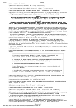 9/5/2021 Bollettino
https://www.consob.it/web/area-pubblica/bollettino/documenti/bollettino2018/d20307.htm 73/79
interna e gestione del rischio;
e) descrizione delle procedure relative alla funzione antiriciclaggio;
f) descrizione dei piani di continuità operativa, inclusi i sistemi e le risorse umane;
g) descrizione delle politiche in materia di gestione, tenuta e conservazione delle registrazioni;
h) descrizione del manuale delle procedure finalizzate all’esercizio dei servizi o delle attività di investimento
e al rispetto delle regole di trasparenza e correttezza relativamente all’attività svolta in Italia.
Titolo II
Domanda di estensione dell’autorizzazione allo svolgimento di ulteriori servizi e attività di
investimento e servizi accessori da parte di imprese di paesi terzi diverse dalle banche
Sezione I
domanda di estensione dell’autorizzazione relativa alle imprese di paesi terzi, diverse dalle
banche, autorizzate in Italia allo stabilimento di succursali nei casi di cui all’art. 28, commi 1 e 6,
del Testo Unico
La domanda di estensione dell’autorizzazione alla prestazione di ulteriori servizi e attività di investimento e
servizi accessori in Italia mediante stabilimento di succursale da parte di imprese di paesi terzi diverse dalle
banche, sottoscritta dal legale rappresentante dell’impresa, in regola con la vigente normativa sull'imposta
di bollo e recante i recapiti della persona responsabile della stessa domanda (compresi il numero di telefono
e l’indirizzo di posta elettronica), è corredata della seguente documentazione:
1. dichiarazione scritta emessa dall'autorità competente del paese terzo recante l’indicazione che l'impresa è
autorizzata a prestare nel paese in cui è stabilita gli ulteriori servizi e attività di investimento nonché servizi
accessori che la stessa intende svolgere nel territorio della Repubblica;
2. legal opinion in merito all’assenza nel paese terzo di disposizioni che precludano la capacità della
succursale dell’impresa di paesi terzi diversa dalla banca di rispettare, con riguardo agli ulteriori servizi e
attività di investimento e servizi accessori oggetto della domanda di estensione, gli obblighi alla stessa
applicabili ai sensi del Testo Unico e delle relative norme di attuazione o contenuti in atti dell’Unione Europea
direttamente applicabili;
3. programma concernente l’attività iniziale che l’impresa di paesi terzi diversa dalla banca intende svolgere
in Italia contenente:
a) descrizione delle attività programmate per i successivi tre anni, con particolare riferimento ai seguenti
aspetti:
i. informazioni sulle tipologie di operazioni previste, ivi inclusi i prodotti oggetto delle
operazioni e le tipologie di sedi previste per l’esecuzione degli ordini;
ii. informazioni sui servizi accessori che saranno eventualmente esercitati congiuntamente ai
servizi o alle attività di investimento di cui si richiede l’autorizzazione;
iii. tipologia e ubicazione geografica della clientela “target”;
iv. attività e accordi di commercializzazione e promozionali, ivi inclusi i tipi di documenti
promozionali utilizzati;
v. nominativi, ove disponibili al momento della domanda di autorizzazione, dei consulenti e
distributori di servizi e attività di investimento e ubicazione geografica della loro attività;
b) descrizione delle misure volte a individuare e prevenire o gestire eventuali conflitti di interesse nella
prestazione dei servizi di investimento e accessori;
c) descrizione delle misure adottate in tema di product governance;
d) descrizione delle procedure di controllo interno relative alle funzioni di controllo di conformità, revisione
interna e gestione del rischio;
e) descrizione delle procedure relative alla funzione antiriciclaggio;
f) descrizione dei piani di continuità operativa, inclusi i sistemi e le risorse umane;
g) descrizione delle politiche in materia di gestione, tenuta e conservazione delle registrazioni;
h) descrizione del manuale delle procedure finalizzate all’esercizio dei servizi o delle attività di investimento
e al rispetto delle regole di trasparenza e correttezza relativamente all’attività svolta in Italia;
4. relazione concernente le conseguenti modifiche della struttura organizzativa della succursale, recante
altresì l’eventuale affidamento a terzi di funzioni operative;
5. dichiarazione dell'avvenuto versamento del fondo di dotazione della succursale di ammontare non
inferiore a quello determinato dalla Banca d'Italia ai sensi dell'art. 19, comma 1, lettera d), del Testo Unico,
in relazione agli ulteriori servizi e attività di investimento per i quali si chiede l’autorizzazione.
Sezione II
 