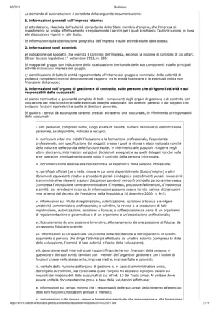 9/5/2021 Bollettino
https://www.consob.it/web/area-pubblica/bollettino/documenti/bollettino2018/d20307.htm 75/79
La domanda di autorizzazione è corredata della seguente documentazione:
1. informazioni generali sull’impresa istante:
a) attestazione, rilasciata dall’autorità competente dello Stato membro d’origine, che l’impresa di
investimento ivi svolge effettivamente e regolarmente i servizi per i quali è richiesta l’autorizzazione, in base
alle disposizioni vigenti in tale Stato;
b) informazioni sulla distribuzione geografica dell’impresa e sulle attività svolte dalla stessa;
2. informazioni sugli azionisti:
a) indicazione del soggetto che esercita il controllo dell’impresa, secondo la nozione di controllo di cui all’art.
23 del decreto legislativo 1° settembre 1993, n. 385;
b) mappa del gruppo con indicazione della localizzazione territoriale delle sue componenti e delle principali
attività di ciascuna impresa del gruppo;
c) identificazione di tutte le entità regolamentate all'interno del gruppo e nominativi delle autorità di
vigilanza competenti nonché descrizione del rapporto tra le entità finanziarie e le eventuali entità non
finanziarie del gruppo;
3. informazioni sull'organo di gestione e di controllo, sulle persone che dirigono l'attività e sui
responsabili delle succursali:
a) elenco nominativo e generalità complete di tutti i componenti degli organi di gestione e di controllo con
indicazione dei relativi poteri e delle eventuali deleghe assegnate, dei direttori generali e dei soggetti che
svolgono funzioni equivalenti a quella di direttore generale;
b) qualora i servizi da autorizzare saranno prestati attraverso una succursale, in riferimento ai responsabili
delle succursali:
i. dati personali, compreso nome, luogo e data di nascita, numero nazionale di identificazione
personale, se disponibile, indirizzo e recapiti;
ii. curriculum vitae che indichi l'istruzione e la formazione professionale, l'esperienza
professionale, con specificazione dei soggetti presso i quali la stessa è stata maturata nonché
della natura e della durata delle funzioni svolte; in riferimento alle posizioni ricoperte negli
ultimi dieci anni, informazioni sui poteri decisionali assegnati e su quelli delegati nonché sulle
aree operative eventualmente poste sotto il controllo della persona interessata;
iii. documentazione relativa alla reputazione e all'esperienza della persona interessata;
iv. certificati ufficiali (se e nella misura in cui sono disponibili nello Stato d’origine) o altri
documenti equivalenti relativi a precedenti penali e indagini o procedimenti penali, cause civili
e amministrative rilevanti e azioni disciplinari pendenti nei confronti della persona interessata
(compresa l'interdizione come amministratore d'impresa, procedure fallimentari, d'insolvenza
e simili); per le indagini in corso, le informazioni possono essere fornite tramite dichiarazioni
rese ai sensi del decreto del Presidente della Repubblica 28 dicembre 2000, n. 445;
v. informazioni sul rifiuto di registrazione, autorizzazione, iscrizione o licenza a svolgere
un'attività commerciale o professionale; o sul ritiro, la revoca o la cessazione di tale
registrazione, autorizzazione, iscrizione o licenza; o sull'espulsione da parte di un organismo
di regolamentazione o governativo o di un organismo o un'associazione professionale;
vi. licenziamento da una posizione lavorativa, allontanamento da una posizione di fiducia, da
un rapporto fiduciario o simile;
vii. informazioni su un'eventuale valutazione della reputazione e dell'esperienza in quanto
acquirente o persona che dirige l'attività già effettuata da un’altra autorità (compresa la data
della valutazione, l'identità di tale autorità e l'esito della valutazione);
viii. descrizione degli interessi o dei rapporti finanziari e non finanziari della persona in
questione e dei suoi stretti familiari con i membri dell'organo di gestione e con i titolari di
funzioni chiave nello stesso ente, impresa madre, imprese figlie e azionisti;
ix. verbale della riunione dell’organo di gestione o, in caso di amministratore unico,
dell’organo di controllo, nel corso della quale l'organo ha espresso il proprio parere sui
requisiti dei responsabili delle succursali di cui all’art. 13 del Testo Unico. Al verbale deve
essere unita la documentazione presa a base delle valutazioni effettuate;
x. informazioni sul tempo minimo che i responsabili delle succursali dedicheranno all'esercizio
delle loro funzioni (indicazioni annuali e mensili);
xi informazioni sulle risorse umane e finanziarie destinate alla preparazione e alla formazione
 