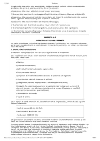 9/5/2021 Bollettino
https://www.consob.it/web/area-pubblica/bollettino/documenti/bollettino2018/d20307.htm 77/79
d) descrizione delle misure volte a individuare e prevenire o gestire eventuali conflitti di interesse nella
prestazione dei servizi da autorizzare nonché dei servizi accessori;
e) descrizione delle misure adottate in tema di product governance;
f) descrizione dei sistemi per il monitoraggio delle attività, compresi i sistemi di back-up, se disponibili;
g) descrizione delle procedure di controllo interno relative alle funzioni di controllo di conformità, revisione
interna e gestione del rischio con riguardo ai servizi da autorizzare;
h) descrizione delle procedure relative alla funzione antiriciclaggio;
i) descrizione dei piani di continuità operativa, inclusi i sistemi e le risorse umane;
l) descrizione delle politiche in materia di gestione, tenuta e conservazione delle registrazioni;
m) descrizione del manuale delle procedure finalizzate all’esercizio dei servizi da autorizzare e al rispetto
delle regole di trasparenza e correttezza.
ALLEGATO N. 3
CLIENTI PROFESSIONALI PRIVATI
Un cliente professionale è un cliente che possiede l’esperienza, le conoscenze e la competenza necessarie
per prendere consapevolmente le proprie decisioni in materia di investimenti e per valutare correttamente i
rischi che assume.
I. Clienti professionali di diritto
Si intendono clienti professionali per tutti i servizi e gli strumenti di investimento:
(1) i soggetti che sono tenuti a essere autorizzati o regolamentati per operare nei mercati finanziari, siano
essi italiani o esteri quali:
a) banche;
b) imprese di investimento;
c) altri istituti finanziari autorizzati o regolamentati;
d) imprese di assicurazione;
e) organismi di investimento collettivo e società di gestione di tali organismi;
f) fondi pensione e società di gestione di tali fondi;
g) i negoziatori per conto proprio di merci e strumenti derivati su merci;
h) soggetti che svolgono esclusivamente la negoziazione per conto proprio su mercati di
strumenti finanziari e che aderiscono indirettamente al servizio di liquidazione, nonché al
sistema di compensazione e garanzia (locals);
i) altri investitori istituzionali;
l) agenti di cambio;
(2) le imprese di grandi dimensioni che presentano a livello di singola società, almeno due dei seguenti
requisiti dimensionali:
- totale di bilancio: 20 000 000 EUR;
- fatturato netto: 40 000 000 EUR;
- fondi propri: 2 000 000 EUR;
(3) gli investitori istituzionali la cui attività principale è investire in strumenti finanziari, compresi gli enti
dediti alla cartolarizzazione di attivi o altre operazioni finanziarie.
I soggetti elencati possono richiedere al prestatore del servizio un trattamento quale cliente al dettaglio e gli
intermediari possono convenire di fornire loro un livello più elevato di protezione. Quando il cliente è
un'impresa come definita in precedenza, l’intermediario deve informarla, prima di qualunque prestazione di
servizi, che, sulla base delle informazioni di cui dispone, essa viene considerata di diritto un cliente
professionale e verrà trattata come tale a meno che l’intermediario e il cliente convengano diversamente.
L’intermediario deve inoltre informare il cliente del fatto che può richiedere una modifica dei termini
dell'accordo per ottenere un maggior livello di protezione.
 