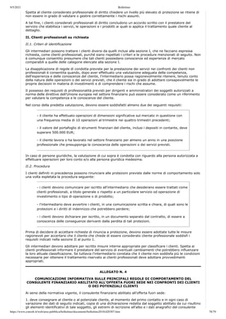 9/5/2021 Bollettino
https://www.consob.it/web/area-pubblica/bollettino/documenti/bollettino2018/d20307.htm 78/79
Spetta al cliente considerato professionale di diritto chiedere un livello più elevato di protezione se ritiene di
non essere in grado di valutare o gestire correttamente i rischi assunti.
A tal fine, i clienti considerati professionali di diritto concludono un accordo scritto con il prestatore del
servizio che stabilisca i servizi, le operazioni e i prodotti ai quali si applica il trattamento quale cliente al
dettaglio.
II. Clienti professionali su richiesta
II.1. Criteri di identificazione
Gli intermediari possono trattare i clienti diversi da quelli inclusi alla sezione I, che ne facciano espressa
richiesta, come clienti professionali, purché siano rispettati i criteri e le procedure menzionati di seguito. Non
è comunque consentito presumere che tali clienti possiedano conoscenze ed esperienze di mercato
comparabili a quelle delle categorie elencate alla sezione I.
La disapplicazione di regole di condotta previste per la prestazione dei servizi nei confronti dei clienti non
professionali è consentita quando, dopo aver effettuato una valutazione adeguata della competenza,
dell’esperienza e delle conoscenze del cliente, l’intermediario possa ragionevolmente ritenere, tenuto conto
della natura delle operazioni o dei servizi previsti, che il cliente sia in grado di adottare consapevolmente le
proprie decisioni in materia di investimenti e di comprendere i rischi che assume.
Il possesso dei requisiti di professionalità previsti per dirigenti e amministratori dei soggetti autorizzati a
norma delle direttive dell’Unione europea nel settore finanziario può essere considerato come un riferimento
per valutare la competenza e le conoscenze del cliente.
Nel corso della predetta valutazione, devono essere soddisfatti almeno due dei seguenti requisiti:
- il cliente ha effettuato operazioni di dimensioni significative sul mercato in questione con
una frequenza media di 10 operazioni al trimestre nei quattro trimestri precedenti;
- il valore del portafoglio di strumenti finanziari del cliente, inclusi i depositi in contante, deve
superare 500.000 EUR;
- il cliente lavora o ha lavorato nel settore finanziario per almeno un anno in una posizione
professionale che presupponga la conoscenza delle operazioni o dei servizi previsti.
In caso di persone giuridiche, la valutazione di cui sopra è condotta con riguardo alla persona autorizzata a
effettuare operazioni per loro conto e/o alla persona giuridica medesima.
II.2. Procedura
I clienti definiti in precedenza possono rinunciare alle protezioni previste dalle norme di comportamento solo
una volta espletata la procedura seguente:
- i clienti devono comunicare per iscritto all’intermediario che desiderano essere trattati come
clienti professionali, a titolo generale o rispetto a un particolare servizio od operazione di
investimento o tipo di operazione o di prodotto;
- l’intermediario deve avvertire i clienti, in una comunicazione scritta e chiara, di quali sono le
protezioni e i diritti di indennizzo che potrebbero perdere;
- i clienti devono dichiarare per iscritto, in un documento separato dal contratto, di essere a
conoscenza delle conseguenze derivanti dalla perdita di tali protezioni.
Prima di decidere di accettare richieste di rinuncia a protezione, devono essere adottate tutte le misure
ragionevoli per accertarsi che il cliente che chiede di essere considerato cliente professionale soddisfi i
requisiti indicati nella sezione II al punto 1.
Gli intermediari devono adottare per iscritto misure interne appropriate per classificare i clienti. Spetta ai
clienti professionali informare il prestatore del servizio di eventuali cambiamenti che potrebbero influenzare
la loro attuale classificazione. Se tuttavia l’intermediario constata che il cliente non soddisfa più le condizioni
necessarie per ottenere il trattamento riservato ai clienti professionali deve adottare provvedimenti
appropriati.
ALLEGATO N. 4
COMUNICAZIONE INFORMATIVA SULLE PRINCIPALI REGOLE DI COMPORTAMENTO DEL
CONSULENTE FINANZIARIO ABILITATO ALL'OFFERTA FUORI SEDE NEI CONFRONTI DEI CLIENTI
O DEI POTENZIALI CLIENTI
Ai sensi della normativa vigente, il consulente finanziario abilitato all’offerta fuori sede:
1. deve consegnare al cliente o al potenziale cliente, al momento del primo contatto e in ogni caso di
variazione dei dati di seguito indicati, copia di una dichiarazione redatta dal soggetto abilitato da cui risultino
gli elementi identificativi di tale soggetto, gli estremi di iscrizione all'albo e i dati anagrafici del consulente
 