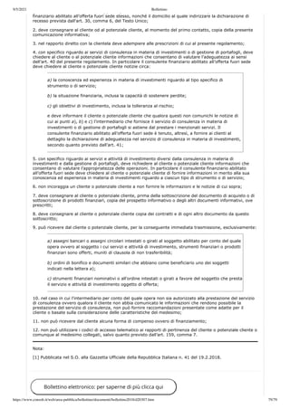 9/5/2021 Bollettino
https://www.consob.it/web/area-pubblica/bollettino/documenti/bollettino2018/d20307.htm 79/79
g gg , g g
finanziario abilitato all’offerta fuori sede stesso, nonché il domicilio al quale indirizzare la dichiarazione di
recesso prevista dall'art. 30, comma 6, del Testo Unico;
2. deve consegnare al cliente od al potenziale cliente, al momento del primo contatto, copia della presente
comunicazione informativa;
3. nel rapporto diretto con la clientela deve adempiere alle prescrizioni di cui al presente regolamento;
4. con specifico riguardo ai servizi di consulenza in materia di investimenti o di gestione di portafogli, deve
chiedere al cliente o al potenziale cliente informazioni che consentano di valutare l’adeguatezza ai sensi
dell’art. 40 del presente regolamento. In particolare il consulente finanziario abilitato all’offerta fuori sede
deve chiedere al cliente o potenziale cliente notizie circa:
a) la conoscenza ed esperienza in materia di investimenti riguardo al tipo specifico di
strumento o di servizio;
b) la situazione finanziaria, inclusa la capacità di sostenere perdite;
c) gli obiettivi di investimento, inclusa la tolleranza al rischio;
e deve informare il cliente o potenziale cliente che qualora questi non comunichi le notizie di
cui ai punti a), b) e c) l’intermediario che fornisce il servizio di consulenza in materia di
investimenti o di gestione di portafogli si astiene dal prestare i menzionati servizi. Il
consulente finanziario abilitato all’offerta fuori sede è tenuto, altresì, a fornire ai clienti al
dettaglio la dichiarazione di adeguatezza nel servizio di consulenza in materia di investimenti,
secondo quanto previsto dall’art. 41;
5. con specifico riguardo ai servizi e attività di investimento diversi dalla consulenza in materia di
investimenti e dalla gestione di portafogli, deve richiedere al cliente o potenziale cliente informazioni che
consentano di valutare l’appropriatezza delle operazioni. In particolare il consulente finanziario abilitato
all’offerta fuori sede deve chiedere al cliente o potenziale cliente di fornire informazioni in merito alla sua
conoscenza ed esperienza in materia di investimenti riguardo a ciascun tipo di strumento o di servizio;
6. non incoraggia un cliente o potenziale cliente a non fornire le informazioni e le notizie di cui sopra;
7. deve consegnare al cliente o potenziale cliente, prima della sottoscrizione del documento di acquisto o di
sottoscrizione di prodotti finanziari, copia del prospetto informativo o degli altri documenti informativi, ove
prescritti;
8. deve consegnare al cliente o potenziale cliente copia dei contratti e di ogni altro documento da questo
sottoscritto;
9. può ricevere dal cliente o potenziale cliente, per la conseguente immediata trasmissione, esclusivamente:
a) assegni bancari o assegni circolari intestati o girati al soggetto abilitato per conto del quale
opera ovvero al soggetto i cui servizi e attività di investimento, strumenti finanziari o prodotti
finanziari sono offerti, muniti di clausola di non trasferibilità;
b) ordini di bonifico e documenti similari che abbiano come beneficiario uno dei soggetti
indicati nella lettera a);
c) strumenti finanziari nominativi o all'ordine intestati o girati a favore del soggetto che presta
il servizio e attività di investimento oggetto di offerta;
10. nel caso in cui l’intermediario per conto del quale opera non sia autorizzato alla prestazione del servizio
di consulenza ovvero qualora il cliente non abbia comunicato le informazioni che rendono possibile la
prestazione del servizio di consulenza, non può fornire raccomandazioni presentate come adatte per il
cliente o basate sulla considerazione delle caratteristiche del medesimo;
11. non può ricevere dal cliente alcuna forma di compenso ovvero di finanziamento;
12. non può utilizzare i codici di accesso telematico ai rapporti di pertinenza del cliente o potenziale cliente o
comunque al medesimo collegati, salvo quanto previsto dall’art. 159, comma 7.
Nota:
[1] Pubblicata nel S.O. alla Gazzetta Ufficiale della Repubblica Italiana n. 41 del 19.2.2018.
Bollettino elettronico: per saperne di più clicca qui
 