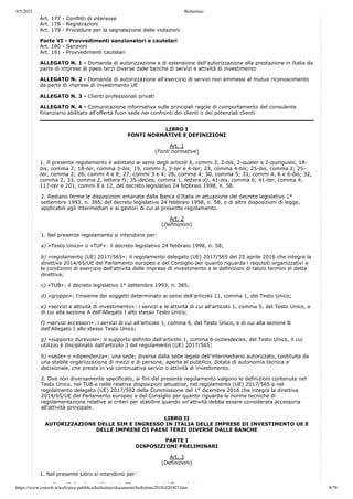 9/5/2021 Bollettino
https://www.consob.it/web/area-pubblica/bollettino/documenti/bollettino2018/d20307.htm 8/79
Art. 177 - Conflitti di interesse
Art. 178 - Registrazioni
Art. 179 - Procedure per la segnalazione delle violazioni
Parte VI - Provvedimenti sanzionatori e cautelari
Art. 180 - Sanzioni
Art. 181 - Provvedimenti cautelari
ALLEGATO N. 1 - Domanda di autorizzazione e di estensione dell'autorizzazione alla prestazione in Italia da
parte di imprese di paesi terzi diverse dalle banche di servizi e attività di investimento
ALLEGATO N. 2 - Domanda di autorizzazione all'esercizio di servizi non ammessi al mutuo riconoscimento
da parte di imprese di investimento UE
ALLEGATO N. 3 - Clienti professionali privati
ALLEGATO N. 4 - Comunicazione informativa sulle principali regole di comportamento del consulente
finanziario abilitato all'offerta fuori sede nei confronti dei clienti o dei potenziali clienti
LIBRO I
FONTI NORMATIVE E DEFINIZIONI
Art. 1
(Fonti normative)
1. Il presente regolamento è adottato ai sensi degli articoli 6, commi 2, 2-bis, 2-quater e 2-quinquies; 18-
bis, comma 2; 18-ter, comma 3-bis; 19, commi 3, 3-ter e 4-ter; 23, comma 4-bis; 25-bis, comma 2; 25-
ter, comma 2; 26, commi 4 e 8; 27, commi 3 e 4; 28, comma 4; 30, comma 5; 31, commi 4, 6 e 6-bis; 32,
comma 2; 33, comma 2, lettera f); 35-decies, comma 1, lettera d); 41-bis, comma 6; 41-ter, comma 4;
117-ter e 201, commi 8 e 12, del decreto legislativo 24 febbraio 1998, n. 58.
2. Restano ferme le disposizioni emanate dalla Banca d'Italia in attuazione del decreto legislativo 1°
settembre 1993, n. 385, del decreto legislativo 24 febbraio 1998, n. 58, o di altre disposizioni di legge,
applicabili agli intermediari e ai gestori di cui al presente regolamento.
Art. 2
(Definizioni)
1. Nel presente regolamento si intendono per:
a) «Testo Unico» o «TUF»: il decreto legislativo 24 febbraio 1998, n. 58;
b) «regolamento (UE) 2017/565»: il regolamento delegato (UE) 2017/565 del 25 aprile 2016 che integra la
direttiva 2014/65/UE del Parlamento europeo e del Consiglio per quanto riguarda i requisiti organizzativi e
le condizioni di esercizio dell'attività delle imprese di investimento e le definizioni di taluni termini di detta
direttiva;
c) «TUB»: il decreto legislativo 1° settembre 1993, n. 385;
d) «gruppo»: l'insieme dei soggetti determinato ai sensi dell'articolo 11, comma 1, del Testo Unico;
e) «servizi e attività di investimento»: i servizi e le attività di cui all'articolo 1, comma 5, del Testo Unico, e
di cui alla sezione A dell'Allegato I allo stesso Testo Unico;
f) «servizi accessori»: i servizi di cui all'articolo 1, comma 6, del Testo Unico, e di cui alla sezione B
dell'Allegato I allo stesso Testo Unico;
g) «supporto durevole»: il supporto definito dall'articolo 1, comma 6-octiesdecies, del Testo Unico, il cui
utilizzo è disciplinato dall'articolo 3 del regolamento (UE) 2017/565;
h) «sede» o «dipendenza»: una sede, diversa dalla sede legale dell'intermediario autorizzato, costituita da
una stabile organizzazione di mezzi e di persone, aperta al pubblico, dotata di autonomia tecnica e
decisionale, che presta in via continuativa servizi o attività di investimento.
2. Ove non diversamente specificato, ai fini del presente regolamento valgono le definizioni contenute nel
Testo Unico, nel TUB e nelle relative disposizioni attuative, nel regolamento (UE) 2017/565 e nel
regolamento delegato (UE) 2017/592 della Commissione del 1° dicembre 2016 che integra la direttiva
2014/65/UE del Parlamento europeo e del Consiglio per quanto riguarda le norme tecniche di
regolamentazione relative ai criteri per stabilire quando un'attività debba essere considerata accessoria
all'attività principale.
LIBRO II
AUTORIZZAZIONE DELLE SIM E INGRESSO IN ITALIA DELLE IMPRESE DI INVESTIMENTO UE E
DELLE IMPRESE DI PAESI TERZI DIVERSE DALLE BANCHE
PARTE I
DISPOSIZIONI PRELIMINARI
Art. 3
(Definizioni)
1. Nel presente Libro si intendono per:
) lb l' lb di i ll' ti l 20 1 d l T t U i
 