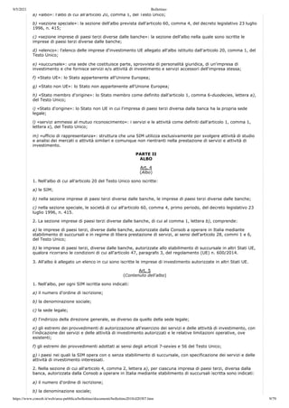 9/5/2021 Bollettino
https://www.consob.it/web/area-pubblica/bollettino/documenti/bollettino2018/d20307.htm 9/79
a) «albo»: l'albo di cui all'articolo 20, comma 1, del Testo Unico;
b) «sezione speciale»: la sezione dell'albo prevista dall'articolo 60, comma 4, del decreto legislativo 23 luglio
1996, n. 415;
c) «sezione imprese di paesi terzi diverse dalle banche»: la sezione dell'albo nella quale sono iscritte le
imprese di paesi terzi diverse dalle banche;
d) «elenco»: l'elenco delle imprese d'investimento UE allegato all'albo istituito dall'articolo 20, comma 1, del
Testo Unico;
e) «succursale»: una sede che costituisce parte, sprovvista di personalità giuridica, di un'impresa di
investimento e che fornisce servizi e/o attività di investimento e servizi accessori dell'impresa stessa;
f) «Stato UE»: lo Stato appartenente all'Unione Europea;
g) «Stato non UE»: lo Stato non appartenente all'Unione Europea;
h) «Stato membro d'origine»: lo Stato membro come definito dall'articolo 1, comma 6-duodecies, lettera a),
del Testo Unico;
i) «Stato d'origine»: lo Stato non UE in cui l'impresa di paesi terzi diversa dalla banca ha la propria sede
legale;
l) «servizi ammessi al mutuo riconoscimento»: i servizi e le attività come definiti dall'articolo 1, comma 1,
lettera s), del Testo Unico;
m) «ufficio di rappresentanza»: struttura che una SIM utilizza esclusivamente per svolgere attività di studio
e analisi dei mercati o attività similari e comunque non rientranti nella prestazione di servizi e attività di
investimento.
PARTE II
ALBO
Art. 4
(Albo)
1. Nell'albo di cui all'articolo 20 del Testo Unico sono iscritte:
a) le SIM;
b) nella sezione imprese di paesi terzi diverse dalle banche, le imprese di paesi terzi diverse dalle banche;
c) nella sezione speciale, le società di cui all'articolo 60, comma 4, primo periodo, del decreto legislativo 23
luglio 1996, n. 415.
2. La sezione imprese di paesi terzi diverse dalle banche, di cui al comma 1, lettera b), comprende:
a) le imprese di paesi terzi, diverse dalle banche, autorizzate dalla Consob a operare in Italia mediante
stabilimento di succursali e in regime di libera prestazione di servizi, ai sensi dell'articolo 28, commi 1 e 6,
del Testo Unico;
b) le imprese di paesi terzi, diverse dalle banche, autorizzate allo stabilimento di succursale in altri Stati UE,
qualora ricorrano le condizioni di cui all'articolo 47, paragrafo 3, del regolamento (UE) n. 600/2014.
3. All'albo è allegato un elenco in cui sono iscritte le imprese di investimento autorizzate in altri Stati UE.
Art. 5
(Contenuto dell'albo)
1. Nell'albo, per ogni SIM iscritta sono indicati:
a) il numero d'ordine di iscrizione;
b) la denominazione sociale;
c) la sede legale;
d) l'indirizzo della direzione generale, se diverso da quello della sede legale;
e) gli estremi dei provvedimenti di autorizzazione all'esercizio dei servizi e delle attività di investimento, con
l'indicazione dei servizi e delle attività di investimento autorizzati e le relative limitazioni operative, ove
esistenti;
f) gli estremi dei provvedimenti adottati ai sensi degli articoli 7-sexies e 56 del Testo Unico;
g) i paesi nei quali la SIM opera con o senza stabilimento di succursale, con specificazione dei servizi e delle
attività di investimento interessati.
2. Nella sezione di cui all'articolo 4, comma 2, lettera a), per ciascuna impresa di paesi terzi, diversa dalla
banca, autorizzata dalla Consob a operare in Italia mediante stabilimento di succursali iscritta sono indicati:
a) il numero d'ordine di iscrizione;
b) la denominazione sociale;
 