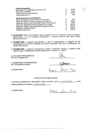 Utenze Domestiche:
Quota fissa con impegnativa annua di mc.30 €. 90,00
Nolo annuo contatore €. 35,00
Canone annuo di manutenzione €. 100,00
Costo acqua per mc. €_ 3,00
Spese tecniche ed amministrative
Spese di emissione avviso bonario di riscossione €. 2,00
Spese per diritti di voltura e/o subentro per oessicne €. 100,00
Spese per diritto di voltura derivante da aiio di successione €. 50,00
Spese per riattivazione servizio sospeso per morosita €. 250,00
Spese per riallaccio dopo asportazione apparecchiature €_ 400,00
Spese per verifica contatore €. 100,00
Deposito cauzionale €_ 400,00
3) INCARICARE l’Ufficio Amministrativo degli Acquedotti Rurali di comunicare a tutte le utenze le
determinazioni di Cui al presenie provvedimento in occasione dell`invio delle fatture relative
all'esercizio del 2014;
4) TRASMETTERE il presente provvedimento a tutte le Organizzazioni di Categorie ed alle
amministrazionl dei Comuni interessatl dal servizio Acquedotti Rurali per la pubblicazione nei
rispettivi albi comunali;
5) TRASMETTERE il presente provvedimento all’Lli“ficio lnfrastrutture Bonifica e lrrigazione della
Regione Puglia, in ottemperanza a quanto disposto dali'ai'l. 35 della LR. ri. 4/2012.
IL VICE DIRETFORE GENERALE
Dott_ lng. Giuseppe Corti
lL COMN||SS/-R|O STRAORENN/R|O
Dott. Giuseppantonio Stanco QMLO
lL SEGRETARIO Q
ATTESTATO DI PUBBLlCAZlONE
ll presente provvedimento e stato affisso all’albo consortile ii giorno lQ'Lg [l§§g;l/'Begg § dove
restera pubblicato tino al giorno A3 IQZ 1 11915
lL SEGRETARIO ’/QU ,
I  Q.//lv/-
 