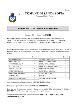 Copia


                  COMUNE DI SANTACesena SOFIA
                    COMUNE DI SANTA
                          Provincia di Forlì -
                                               SOFIA
                                   Provincia di Forlì - Cesena




               DELIBERAZIONE DEL CONSIGLIO COMUNALE


                           Numero: 38         Data:   27/09/2012

OGGETTO: APPROVAZIONE PROPOSTA DI FUSIONE PER INCORPORAZIONE DI
ACEGASAPS HOLDING SRL IN HERA SPA, CONSEGUENTE PROPOSTA DI MODIFICA
DELLO STATUTO SOCIALE DI HERA SPA E PROVVEDIMENTI CONSEGUENTI



L’anno Duemiladodici nel mese di Settembre il giorno Ventisette, alle ore 20:30, nella Sala del
Consiglio presso la Sede Municipale, si è riunito il Consiglio Comunale all’appello risultano
presenti:

                                      Presente                                        Presente
  FOIETTA FLAVIO                         S       VALBONESI DANIELE                       N
  BOATTINI LUCA                          S       RINALDINI MARIALISA                     N
  LOMBARDI FLEANA                        S       COMANDINI ANDREA                        S
  NERI LUCIANO                           S       BIANDRONNI GIANCARLO                    S
  TOSCHI ANGELO                          N       SAMPAOLI FRANCO                         S
  LUNGHERINI PIERO                       S       CAMPITELLI FLEANA                       S
  MAMBELLI GIOVANNI                      S       VALENTINI ELISA                         S
  GUIDI ISABEL                           S       PINI PINO                               S
  BRAVACCINI MAURIZIO                    S       TOTALE PRESENTI 14

Sono inoltre presenti gli assessori esterni MICHELACCI FABIO, ,.

Partecipa il Segretario Comunale Dott. PUPILLO MARCELLO.

Dato atto che il numero dei presenti è legale per la validità della deliberazione, il Sindaco
FOIETTA FLAVIO assume la presidenza e dichiara aperta la seduta.

Vengono nominati scrutatori i Consiglieri Comunali: SAMPAOLI FRANCO, PINI PINO,
MAMBELLI GIOVANNI.
 