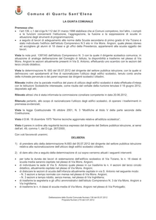 Comune di Quartu Sant’Elena

                                             LA GIUNTA COMUNALE

Premesso che:
• l’art.139, c.1 del d.lgs N.112 del 31 marzo 1998 stabilisce che ai Comuni competono, tra l’altro, i compiti
   e le funzioni concernenti l’istituzione, l’aggregazione, la fusione e la soppressione di scuole in
   attuazione degli strumenti di programmazione;
• a seguito di lavori di adeguamento alle norme della Scuola secondaria di primo grado di Via Tiziano è
   stato individuato l’edificio dell’Istituto Comprensivo N.3 sito in Via Mons. Angioni, quale plesso idoneo
   ad accogliere gli alunni di 18 classi e gli uffici della Presidenza, appartenenti alla scuola oggetto dei
   lavori;

Vista la nota prot. 1397/A5 dell’Istituto Comprensivo N. 3 con la quale il dirigente scolastico comunica, in
attuazione di analoga deliberazione del Consiglio di Istituto, la disponibilità a trasferire nel plesso di Via
Mons. Angioni le sezioni attualmente presenti in Via S. Antonio, effettuando uno scambio con le sezioni del
terzo circolo didattico;

Vista la determinazione N. 693 del 05.07.2012 del dirigente del settore pubblica istruzione, con la quale si
definiscono vari spostamenti al fine di razionalizzare l’utilizzo degli edifici scolastici, tenuto conto anche
delle richieste pervenute e dei pareri espressi dai dirigenti scolastici cittadini;

Rilevato inoltre che la parziale modifica del piano di utilizzo degli edifici scolastici è stata effettuata d’intesa
con le Istituzioni Scolastiche interessate, come risulta dal verbale della riunione tenutasi il 18 giugno 2012,
depositato agli atti;

Rilevato altresì che è stata informata la commissione consiliare competente in data 20.06.2012;

Ritenuto pertanto, allo scopo di razionalizzare l’utilizzo degli edifici scolastici, di operare i trasferimenti in
premessa evidenziati;

Vista la legge Costituzionale 18 ottobre 2001, N. 3 “Modifiche al titolo V della parte seconda della
Costituzione;

Visto il D.M. 18 dicembre 1975 “Norme tecniche aggiornate relative all’edilizia scolastica”;

Visto il parere in ordine alla regolarità tecnica espresso dal dirigente del Settore pubblica istruzione, ai sensi
dell’art. 49, comma 1, del D.Lgs. 267/2000;

Con voti favorevoli unanimi;
                                                      DELIBERA

1) di prendere atto della determinazione N.693 del 05.07.2012 del dirigente del settore pubblica istruzione
   relativa alla razionalizzazione dell’utilizzo degli edifici scolastici cittadini;

2) di dare atto che a seguito della determinazione di cui sopra verranno attuati i seguenti interventi:

•   per tutta la durata dei lavori di sistemazione dell’edificio scolastico di Via Tiziano, le n. 18 classi di
    scuola media saranno ospitate nel plesso di Via Mons. Angioni;
•   di individuare la sede di Via S. Antonio quale plesso in cui trasferire le n. 4 sezioni del terzo circolo
    didattico, attualmente ospitate nel plesso di Via Mons. Angioni;
•   di dislocare le sezioni di scuola dell’infanzia attualmente ospitate in via S. Antonio nel seguente modo:
    - N. 3 sezioni a tempo normale con mensa nel plesso di Via Mons. Angioni;
    - N. 3 sezioni a tempo ridotto, senza mensa, nel plesso di Via Inghilterra;
•   di trasferire la segreteria e gli uffici amministrativi dell’Istituto Comprensivo N. 3 da Via Mons. Angioni a
    Via Inghilterra;
•   di trasferire le n. 4 classi di scuola media di Via Mons. Angioni nel plesso di Via Portogallo;


                               Deliberazione della Giunta Comunale Numero 138 del 05.07.2012
                                             Proposta Numero 219 del 3.07.2012
 