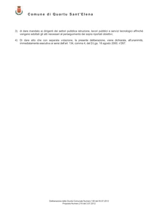 Comune di Quartu Sant’Elena



3) di dare mandato ai dirigenti dei settori pubblica istruzione, lavori pubblici e servizi tecnologici affinché
   vengano adottati gli atti necessari al perseguimento dei sopra riportati obiettivi;

4) Di dare atto che con separata votazione, la presente deliberazione, viene dichiarata, all’unanimità,
   immediatamente esecutiva ai sensi dell’art. 134, comma 4, del D.Lgs. 18 agosto 2000, n°
                                                                                         267.




                             Deliberazione della Giunta Comunale Numero 138 del 05.07.2012
                                           Proposta Numero 219 del 3.07.2012
 