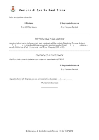Comune di Quartu Sant’Elena


Letto, approvato e sottoscritto


                     Il Sindaco                                        Il Segretario Generale

                F.to CONTINI Mauro                                      F.to Filomena Zamboli




                                  CERTIFICATO DI PUBBLICAZIONE

Attesto che la presente deliberazione è stata pubblicata all’Albo pretorio Digitale del Comune, il giorno
___/___/______ e vi rimarrà pubblicata per quindici giorni consecutivi fino al ___/___/______, ai sensi e
per gli effetti di cui all’art. 124, comma 1, del D.Lgs 18 agosto 2000 n. 267.



                                    CERTIFICATO DI ESECUTIVITA’

Certifico che la presente deliberazione, è divenuta esecutiva il 05/07/2012


                                                                       Il Segretario Generale

                                                                        F.to Filomena Zamboli




Copia Conforme all’ Originale per uso amministrativo, rilasciata il ___/____/________

                                           Il Funzionario Incaricato

                                           __________________




                       Deliberazione di Giunta Comunale Numero 138 del 05/07/2012
 