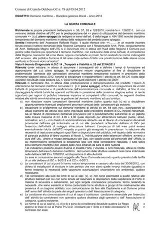 Comune di Centola-Delibera GC n. 78 del 05.04.2012

OGGETTO: Demanio marittimo – Disciplina gestione litorali – Anno 2012

                                            LA GIUNTA COMUNALE

Richiamate le proprie precedenti deliberazioni n. 56, 57, 93 e 128/2010, nonché la n. 129/2011, con cui
venivano dettate direttive all’UTC per la predisposizione del << piano di utilizzazione del demanio marittimo
comunale >> [c.d. piano spiagge] da redigersi ai sensi dell’art. 6 della legge n. 494/1993 nonché disciplina
temporanea del demanio marittimo in attesa della redazione del predetto piano spiaggia;
Sentito l’intervento dell’ Assessore Raffaele Riccio il quale riferisce che: <<………In un recente incontro
tenuto presso il settore demaniale della Regione Campania con il Responsabile Arch. Pinto, congiuntamente
all’ Arch. Battipaglia Magno dell’UTC si è convenuto che in attesa del Puad della Regione il Comune può
gestire nella maniera più opportuna il demanio marittimo, con esclusione della zona portuali, di competenza
della Regione, lasciando tali zone libere, oppure concederle ai privati, fermo restando le norme inderogabili
dell’ accesso alla pubblica fruizione di tali aree onde evitare di fatto una privatizzazione delle stessa come
verificato in Comuni vicino al nostro”
Vista il decreto Dirigenziale A.G.C 14 _Trasporti e Viabilità n. 25 del 27/04/2011
Ritenuto dover valutare, in attesa di assumere i conseguenti atti e definire i tempi di formazione ed
approvazione del c.d. piano spiagge, le opportune misure organizzative al fine di disciplinare le
problematiche connesse alle concessioni demaniali marittime temporanee esistenti in previsione della
imminente stagione estiva 2012, nonché di disciplinare e regolamentare l’ attività ex art. 68 CN, svolta dagli
operatori individuati nella delibera GC n. 93/2010 tra quelli esercenti l’ attività nel 2009;
Ritenuto in particolare che, in attesa della predisposizione e dell’approvazione del predetto <<piano di
utilizzazione del demanio marittimo comunale >> [c.d. piano spiagge], al fine di non pregiudicare da un lato
l’attività di programmazione e di pianificazione dell’amministrazione comunale e, dall’altro, al fine di non
danneggiare le attività turistiche operanti sul litorale in previsione della prossima stagione estiva, si rende
opportuno per ragioni di pubblico interesse impartire ai competenti uffici comunali, le seguenti direttive
relative alle attività amministrative per la gestione del demanio marittimo ad uso turistico:
      a) non rilasciare nuove concessioni demaniali marittime (salvo quanto sub b) ed a disciplinare
           opportunamente eventuali ampliamenti provvisori annuali delle concessioni già esistenti;
      b) disciplinare lo svolgimento sul demanio marittimo di attività ex art. 68 cod. nav., autorizzando gli
           attuali esercenti tali attività così come individuati dalle precedenti delibere di GC innanzi richiamate,
           sia al rilascio di concessioni demaniali provvisorie per il posizionamento sull’arenile di un gazebo
           della misura massima di mt. 4,00 x 4,00 quale deposito per attrezzature balneari (sedie, straio,
           ombrelloni, ecc.) – con divieto di somministrazione alimenti- sia al rilascio di concessioni demaniali
           provvisorie dell’area già individuata –e di cui alle precedenti richiamate delibere di GC- per
           l’esercizio dell’attività di noleggio attrezzature balneari. L’ampiezza di tali aree potrà essere
           eventualmente ridotta dall’UTC –rispetto a quanto già assegnato in precedenza- in relazione alle
           necessità di assicurare adeguati spazi liberi a disposizione del pubblico, nel rispetto della normativa
           di garanzia pubblica di libero accesso ai litorali. L’ individuazione delle estensioni effettive avverrà a
           cura dell’ Utc, anche a mezzo attrezzatura con Gps, con sagole poste dal personale dell’ Ufficio, la
           cui manomissione comporterà la decadenza ipso iure della concessione rilasciata, il tutto salvo
           provvedimenti interdittivi dell’ utilizzo delle Aree emanati da pare di altre Autorità
           Tali indicazioni possono essere diverse in località Porto, Ficocella, e Arco Naturale, atteso le ridotte
           dimensioni dell’area di demanio marittimo, del numero delle strutture esistenti cosi come individuate
           nella delibera GM 93 e 128/2010, ed disposizioni di altre Autorità.
           Le aree in concessione saranno soggette alla Tarsu Comunale secondo quanto previsto dalla tariffa
           di cui alla delibera di GC n. 9-2012 e di CC n. 6-2012.
      c) Le concessioni di cui ai punti b hanno natura temporanea e cessano alla data del 30/09/2012, con
           divieto di installazioni di strutture in tale periodo che non siano quelle innanzi indicate (gazebo) e
           fermo restando la necessità delle opportune autorizzazioni urbanistiche e/o ambientali, qualora
           necessarie;
      d) Tali concessioni alla luce dei limiti di cui ai capi b), c), non sono assimilabili a quelle relative alle
           strutture balneari per cui non sono tenute ad osservare le disposizioni della Capitaneria di Porto in
           materia di sicurezza e salvamento, per ogni singola concessione provvisoria, fermo restando la
           necessità che siano esistenti in forma consorziata tra le strutture a gruppi di tre relativamente alla
           presenza di un bagnino abilitato, con comunicazione da fare alla Capitaneria e al Comune prima
           dell’ avvio dell’ attività da parte dei singoli operatori o dell’ Associazione di categoria;
      e) La condizione e/o comunicazione di cui al capo d costituisce condizione essenziale per l’esercizio
           dell’ attività da considerarsi non operativa qualora disattesa dagli operatori o dall’ Associazione di
           categoria, qualora esistente;
      f) Le norme di cui ai capi b), c), d) e d) e sono da considerarsi decadute qualora Le Regione Campania
           approvi le linee di cui al Piano P.U.A.D. vincolanti per l’ Ente e il titolo concessorio rilasciato sia in
           contrasto con esse;
 