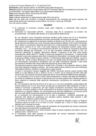 Comune di Centola-Delibera GC n. 78 del 05.04.2012
Richiamato quanto disposto dall’art. 42 del DPR-Codice della Navigazione;
Ritenuto opportuno demandare al responsabile dell’UTC l’adozione degli atti di competenza sia istruttori che
provvedimentali, nel rispetto delle direttive di cui alla presente deliberazione;
Visto quanto disposto dall’art. 48 del DLgs 267/2000;
Visto il vigente statuto comunale;
Visto il vigente regolamento di organizzazione degli uffici e dei servizi;
Dato atto che quale atto d’indirizzo il presente provvedimento non necessita del parere espresso dal
responsabile del servizio interessato ai sensi dell’art. 49 comma 1 del D.Lgs. 267/2000;
Con voti unanimi e palesi
                                                    DELIBERA
    1) Di approvare la premessa narrativa quale parte integrante e sostanziale della presente
       deliberazione;
    2) Demandare al responsabile dell’UTC l’adozione degli atti di competenza sia istruttori che
       provvedimentali, nel rispetto delle direttive di cui alla presente deliberazione:

       a) non rilasciare nuove concessioni demaniali marittime (salvo quanto sub b) ed a disciplinare
       opportunamente eventuali ampliamenti provvisori annuali delle concessioni già esistenti;
       b) disciplinare lo svolgimento sul demanio marittimo di attività ex art. 68 cod. nav., autorizzando gli
       attuali esercenti tali attività così come individuati dalle precedenti delibere di GC innanzi richiamate,
       sia al rilascio di concessioni demaniali provvisorie per il posizionamento sull’arenile di un gazebo
       della misura massima di mt. 4,00 x 4,00 quale deposito per attrezzature balneari (sedie, straio,
       ombrelloni, ecc.) – con divieto di somministrazione alimenti- sia al rilascio di concessioni demaniali
       provvisorie dell’area già individuata –e di cui alle precedenti richiamate delibere di GC- per
       l’esercizio dell’attività di noleggio attrezzature balneari. L’ampiezza di tali aree potrà essere
       eventualmente ridotta dall’UTC –rispetto a quanto già assegnato in precedenza- in relazione alle
       necessità di assicurare adeguati spazi liberi a disposizione del pubblico, nel rispetto della normativa
       di garanzia pubblica di libero accesso ai litorali. L’ individuazione delle estensioni effettive avverrà a
       cura dell’ Utc, anche a mezzo attrezzatura con Gps, con sagole poste dal personale dell’ Ufficio, la
       cui manomissione comporterà la decadenza ipso iure della concessione rilasciata, il tutto salvo
       provvedimenti interdittivi dell’ utilizzo delle Aree emanati da pare di altre Autorità
       Tali indicazioni possono essere diverse in località Porto, Ficocella, e Arco Naturale, atteso le ridotte
       dimensioni dell’area di demanio marittimo, del numero delle strutture esistenti cosi come individuate
       nella delibera GM 93 e 128/2010, ed disposizioni di altre Autorità.
       Le aree in concessione saranno soggette alla TARSU Comunale secondo quanto previsto dalla
       tariffa di cui alla delibera di GC n. 9-2012 e di CC n. 6-2012, con la riduzione del 50% (oltre alla
       riduzione per area scoperta ed attività stagionale) tenuto conto dell’attività effettivamente esercitata.
       c) Le concessioni di cui ai punti b hanno natura temporanea e cessano alla data del 30/09/2012,
       con divieto di installazioni di strutture in tale periodo che non siano quelle innanzi indicate (gazebo) e
       fermo restando la necessità delle opportune autorizzazioni urbanistiche e/o ambientali, qualora
       necessarie;
       d) Tali concessioni alla luce dei limiti di cui ai capi b), c), non sono assimilabili a quelle relative alle
       strutture balneari per cui non sono tenute ad osservare le disposizioni della Capitaneria di Porto in
       materia di sicurezza e salvamento, per ogni singola concessione provvisoria, fermo restando la
       necessità che siano esistenti in forma consorziata tra le strutture a gruppi di tre relativamente alla
       presenza di un bagnino abilitato, con comunicazione da fare alla Capitaneria e al Comune prima
       dell’ avvio dell’ attività da parte dei singoli operatori o dell’ Associazione di categoria;
       e) La condizione e/o comunicazione di cui al capo d costituisce condizione essenziale per
       l’esercizio dell’ attività da considerarsi non operativa qualora disattesa dagli operatori o dall’
       Associazione di categoria, qualora esistente;
       f) Le norme di cui ai capi b), c), d) e d) e sono da considerarsi decadute qualora Le Regione
       Campania approvi le linee di cui al Piano P.U.A.D. vincolanti per l’ Ente e il titolo concessorio
       rilasciato sia in contrasto con esse;
    3) Di riservarsi di assumere in ragione degli atti predisposti dal responsabile del servizio interessato
       ogni utile ulteriore provvedimento consequenziale;
    4) Di confermare il pagamento di un diritto istruttorio, atteso le spese di gestione del settore, come da
       delibera di GC n. 93-2010 e smi.
    5) Di trasmettere copia della presente al responsabile del servizio interessato richiedendone
       espressamente la puntuale osservanza.
 