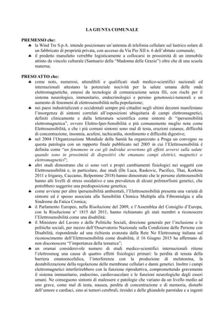 LA GIUNTA COMUNALE
PREMESSO che:
 la Wind Tre S.p.A. intende posizionare un’antenna di telefonia cellulare sul lastrico solare di
un fabbricato di proprietà privata, con accesso da Via Pio XII n. 6 dell’abitato comunale;
 il predetto manufatto verrebbe logisticamente a collocarsi in prossimità di un immobile
attinto da vincolo culturale (Santuario della “Madonna delle Grazie”) oltre che di una scuola
materna;
PRESO ATTO che:
 come noto, numerosi, attendibili e qualificati studi medico-scientifici nazionali ed
internazionali attestano la potenziale nocività per la salute umana delle onde
elettromagnetiche, emessi da tecnologie di comunicazione senza fili, con rischi per il
sistema neurologico, immunitario, endocrinologici e persino genotossici-tumorali e un
aumento di fenomeni di elettrosensibilità nella popolazione;
 nei paesi industrializzati e occidentali sempre più cittadini negli ultimi decenni manifestano
l’insorgenza di sintomi correlati all’esposizioni ubiquitaria di campi elettromagnetici,
definiti clinicamente e dalla letteratura scientifica come sintomi di “ipersensibilità
elettromagnetica”, ovvero Elettro-Iper-Sensibilità o più comunemente meglio nota come
Elettrosensibilità, e che i più comuni sintomi sono mal di testa, eruzioni cutanee, difficoltà
di concentrazione, insonnia, acufeni, tachicardia, stordimento e difficoltà digestive;
 nel 2004 l’Organizzazione Mondiale della Sanità ha organizzato a Praga un convegno su
questa patologia con un rapporto finale pubblicato nel 2005 in cui l’Elettrosensibilità è
definita come “un fenomeno in cui gli individui avvertono gli effetti avversi sulla salute
quando sono in prossimità di dispositivi che emanano campi elettrici, magnetici o
elettromagnetici”;
 altri studi dimostrano che ci sono veri e propri cambiamenti fisiologici nei soggetti con
Elettrosensibilità e, in particolare, due studi (De Luca, Raskovic, Pacifico, Thai, Korkina
2011 e Irigaray, Caccamo, Belpomme 2018) hanno dimostrato che le persone elettrosensibili
hanno alti livelli di stress ossidativo e una prevalenza di alcuni polimorfismi genetici, che
potrebbero suggerire una predisposizione genetica;
 come avviene per altre ipersensibilità ambientali, l’Elettrosensibilità presenta una varietà di
sintomi ed è spesso associata alla Sensibilità Chimica Multipla alla Fibromialgia e alla
Sindrome da Fatica Cronica;
 il Parlamento Europeo, nella Risoluzione del 2009, e l’Assemblea del Consiglio d’Europa,
con la Risoluzione n° 1815 del 2011, hanno richiamato gli stati membri a riconoscere
l’Elettrosensibilità come una disabilità;
 il Ministero del Lavoro e delle Politiche Sociali, direzione generale per l’inclusione e le
politiche sociali, per mezzo dell’Osservatorio Nazionale sulla Condizione delle Persone con
Disabilità, rispondendo ad una richiesta avanzata dalla Rete No Elettrosmog italiana sul
riconoscimento dell’Elettrosensibilità come disabilità, il 16 Giugno 2015 ha affermato di
non disconoscere “l’importanza della tematica”;
 un oramai considerevole numero di studi medico-scientifici internazionali ritiene
l’elettrosmog una causa di quattro effetti fisiologici primari: la perdita di tenuta della
barriera ematoencefalica, l’interferenza con la produzione di melatonina, la
destabilizzazione della regolazione delle membrane cellulari e danni genetici. Inoltre i campi
elettromagnetici interferirebbero con la funzione riproduttiva, compromettendo gravemente
il sistema immunitario, endocrino, cardiovascolare e le funzioni neurologiche degli esseri
umani. Ne conseguono sintomi di malessere e patologie che variano da un livello medio ad
uno grave, come mal di testa, nausea, perdita di concentrazione e di memoria, disturbi
dell’umore e cardiaci, sino ai tumori cerebrali, tiroidei e delle ghiandole parotidee e a ingenti
 
