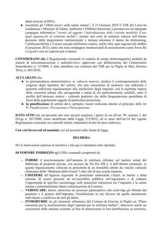 danni arrecati al DNA;
 riscontrati gli “effetti nocivi sulla salute umana”, il 15 Gennaio 2019 il TAR del Lazio ha
condannato i Ministeri di Salute, Ambiente e Pubblica Istruzione a promuovere un’adeguata
campagna informativa “avente ad oggetto l’individuazione delle corrette modalità d’uso
degli apparecchi di telefonia mobile”, mentre una serie di sentenze emesse nell’ultimo
decennio dalla magistratura internazionale e italiana attestano il danno da elettrosmog,
l’elettrosensibilità e il nesso causale telefonino=cancro, anche oltre ogni ragionevole dubbio
(Cassazione 2012), tanto che note compagnie internazionali di assicurazione come Swiss Re
e Llyoid’s non ne coprono più il danno;
CONSIDERATO che il Regolamento comunale in materia di campi elettromagnetici prodotti da
sistemi di telecomunicazione e radiotelevisivi, approvato con deliberazione del Commissario
Straordinario n. 35/2004, è stato annullato con sentenza del TAR per la Puglia di Bari, Sezione
Terza, n. 685/2010;
ACCLARATO che:
 la giurisprudenza amministrativa, in subiecta materia, predica il contemperamento delle
esigenze degli operatori del settore, che non consentono di sostenere una indistinta e
generale inibizione regolamentare alla istallazione degli impianti, con le legittime istanze
delle comunità urbane alla salvaguardia e tutela di siti particolarmente sensibili, sotto il
profilo dell’interesse storico - culturale piuttosto che della frequentazione quotidiana di
fasce della popolazione oggetto di particolare protezione;
 la pianificazione di settore deve, pertanto, essere realizzata attorno al principio delle tre
P: Pianificazione, Precauzione e Partecipazione;
DATO ATTO che sul presente atto non occorre acquisire i pareri di cui all’art. 49, comma 1, del
D.Lgs n. 267/2000, come modificato dalla Legge 213/2012, ed ai sensi dell’art.14 del vigente
Regolamento comunale sui controlli interni, trattandosi di atto di mero indirizzo;
Con voti favorevoli ed unanimi, resi ed accertati nelle forme di legge;
DELIBERA
Per le motivazioni espresse in narrativa e che qui si intendono tutte riportate,
DI FORNIRE INDIRIZZO agli Uffici comunali competenti di;
 INIBIRE il posizionamento dell’antenna di telefonia cellulare sul lastrico solare del
fabbricato di proprietà privata, con accesso da Via Pio XII n. 6 dell’abitato comunale, in
quanto logisticamente collocata in prossimità di un immobile attinto da vincolo culturale
(Santuario della “Madonna delle Grazie”) oltre che di una scuola materna;
 CHIEDERE all’Agenzia regionale di protezione ambientale (Arpa), in merito a detta
antenna, di essere presente ad un’assemblea pubblica sull’argomento e di valutare
l’opportunità di specifici monitoraggi sulle potenziali interazioni tra l’impianto e la salute
umana e contestualmente darne comunicazione al Comune;
 VERIFICARE, altresì, attraverso un processo partecipativo che coinvolga gli abitanti del
quartiere e il gestore dell’impianto, l'installazione in sito diverso da quello attualmente
individuato e condiviso da tutti gli attori;
 INTRODURRE tra gli strumenti urbanistici del Comune di Gravina in Puglia un “Piano
comunale per la localizzazione degli impianti per la telefonia mobile”, attraverso anche un
censimento delle antenne esistenti, al fine di ottimizzarne la loro distribuzione su territorio,
 