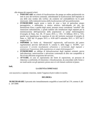 alla stregua dei seguenti criteri:
o INDIVIDUARE un criterio di localizzazione che ponga un ordine preferenziale tra
tutte le aree del territorio comunale, subordinando la localizzazione dell’impianto in
una delle aree residue alla verifica -da condurre nel contraddittorio tra le parti
interessate- della inidoneità tecnica della localizzazione nell’area preferenziale;
o INTRODURRE regole poste a tutela di zone e beni di particolare pregio
paesaggistico, o ambientale, o storico artistico, individuando siti che, per
destinazione d'uso e qualità degli utenti, possano essere considerati "sensibili" alle
immissioni radioelettriche, e quindi inidonei alle installazioni degli impianti per la
minimizzazione dell'esposizione della popolazione ai campi elettromagnetici
(Consiglio di Stato, Sez. III, 19 marzo 2014, n. 1361; 14 febbraio 2014 n. 723),
purché non impediscano la copertura di rete del territorio nazionale (Consiglio di
Stato, n. 3085 del 18 giugno 2015; n. 4188 dell’8 settembre 2015, n. 2073 del 5
maggio 2017);
o IMPORRE un limite cd. “distanziale” ragionevole, nell’esercizio del potere
regolamentare previsto dall’articolo 8, comma 6, della legge n. 36/2001, “per
assicurare il corretto insediamento urbanistico e territoriale degli impianti e
minimizzare l'esposizione della popolazione ai campi elettromagnetici”;
o INTRODURRE un obbligo di delocalizzazione degli impianti esistenti, previa
individuazione, autorizzazione e attivazione contestuale di altro sito compatibile ai
fini di una efficiente erogazione del servizio;
o AVVIARE, in caso di superamento dei limiti di esposizione, un processo di
riduzione a conformità, di rimozione e rilocalizzazione, da concordare nelle forme e
nei modi anche con gli operatori, presso aree e/o siti ritenuti conformi al piano;
Indi,
LA GIUNTA COMUNALE
con successiva e separata votazione, stante l’urgenza di provvedere in merito;
DELIBERA
DI DICHIARARE il presente atto immediatamente eseguibile ai sensi dell’art.134, comma 4, del
n. 267/2000.
 