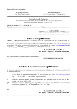 Letto, confermato e sottoscritto.
Il Sindaco-Presidente
f.to Dott. Valente Alesio
Il Segretario Generale
f.to Avv. Vito Spano - Vicesegretario
Annotazioni della Ragioneria
VISTO per l’assunzione dell’IMPEGNO ai sensi dell’art. 153, c.5 e per gli effetti previsti
Dall’Art.191 del Decreto Legislativo 18.8.2000, n.267
REGISTRAZIONE DELL’IMPEGNO N.:___________
Capitolo _______________________________________ Codice _________________________________.
IL DIRIGENTE
RESPONSABILE DEL SERVIZIO FINANZIARIO
__________________________________________
Relata di inizio pubblicazione
(Art.124 e 134 del Decreto Legislativo 18/8/2000, N°267 – Art.32 della legge n.69 del 18/6/2009 e ss.mm.ii.)
Il sottoscritto Segretario Generale attesta, previa dichiarazione dell’addetto alla pubblicazione degli atti, che la presente
deliberazione viene affissa all'Albo Pretorio Informatico del sito istituzionale del Comune www.comune.gravina.ba.it
dal giorno_______ 07/01/2020_______ e vi rimarrà per quindici giorni consecutivi.
IL SEGRETARIO GENERALE
f.to Il Funz. Titolare P.O. Beniamino Santamaria
Per copia conforme all'originale per uso amministrativo.
IL SEGRETARIO GENERALE
Certificato di avvenuta esecutività e pubblicazione
Il sottoscritto Segretario Generale certifica, previa conforme attestazione dell’addetto alla pubblicazione degli atti, che
la presente deliberazione:
- è stata affissa all’Albo Pretorio Informatico del sito istituzionale del Comune www.comune.gravina.ba.it
dal _____07/01/2020_____ per quindici giorni consecutivi;
[ ] è divenuta esecutiva essendo decorsi 10 giorni dalla data di pubblicazione ai sensi dell’art. 134,
comma 3 del D.Lgs. n. 267/2000;
[ X ] è divenuta esecutiva il primo giorno di pubblicazione, essendo stata dichiarata immediatamente
eseguibile, ai sensi dell’art. 134, comma 4 del D.Lgs. n. 267/2000.
Lì ____________________
IL SEGRETARIO GENERALE
f.to Il Funz. Titolare P.O. Beniamino Santamaria
 