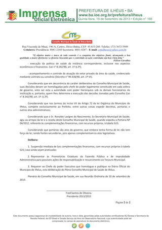 Quinta-feira, 19 de Setembro de 2013 • Edição n° 166
Este documento possui segurança de inviolabilidade de autoria, hora e data, garantidas pelas autoridades certiﬁcadoras AC/Serasa e Secretaria da
Receita Federal, da ICP Brasil e Divisão Serviço da Hora do Observatório Nacional, cuja autenticidade pode ser
comprovada no campo de assinatura do documento eletrônico.
Rua Visconde de Mauá, 196-A, Centro, Ilhéus-Bahia, CEP: 45.653-260. Telefax: (73) 3633-5949
Celulares: Presidência: 8881-2168 Secretaria: 8881-4287 - E-mail: cmsilheus@yahoo.com.br
“O objetivo maior e único de todo controle é a conquista dos objetivos finais, alcançando a boa
qualidade, a maior eficiência e a eficácia; buscando que o controlado ou ação controlada seja boa e bem feita.”
(Gilson Carvalho)
Página 2 de 2
- execução da política de saúde da instância correspondente, inclusive nos aspectos
econômicos e financeiros. (Lei n° 8.142/90, art. 1º-§ 2º);
- acompanhamento e controle da atuação do setor privado da área da saúde, credenciado
mediante contrato ou convênio (Decreto n° 99.438/90, art. 1º-VI).
Considerando que em decorrência do caráter deliberativo do Conselho Municipal de Saúde,
suas decisões devam ser homologadas pelo chefe do poder legalmente constituído em cada esfera
de governo, visto ser esta a autoridade com poder hierárquico sob os demais funcionários da
instituição e, portanto, quem lhes determina a execução das decisões tomadas pelo Conselho (Lei
n° 8.142/90, art. 1º- § 2º).
Considerando que nos termos do inciso VII do Artigo 72 da lei Orgânica do Município de
Ilhéus, compete exclusivamente ao Prefeito, entre outras coisas expedir decretos, portarias e
outros atos administrativos;
Considerando que o Sr. Ronaldo Lavigne do Nascimento, Ex-Secretário Municipal de Saúde;
agiu ao arrepio da lei e à revelia deste Conselho Municipal de Saúde, quando expediu a Portaria Nº
04/2012, referente às complementações financeiras, com recursos próprios, à tabela SUS;
Considerando que portarias são atos do governo, que embora tenha forma de lei não tem
força de lei; sendo fontes secundárias, pois apenas complementam os atos legislativos.
Delibera:
1. Suspensão imediata de tais complementações financeiras, com recursos próprios à tabela
SUS; caso ainda sejam praticadas:
2. Representar às Promotorias Estaduais da Fazenda Pública e de Improbidade
Administrativa para possíveis ações de responsabilização e ressarcimento ao Tesouro Municipal.
3. Requerer ao Chefe do poder Executivo que homologue e publique no Diário Oficial do
Município de Ilhéus, esta deliberação do Pleno Conselho Municipal de Saúde de Ilhéus.
Plenário do Conselho Municipal de Saúde, em sua Reunião Ordinária de 10 de setembro de
2013.
________________________________________________
Fred Santos de Oliveira.
Presidente 2013/2015
 