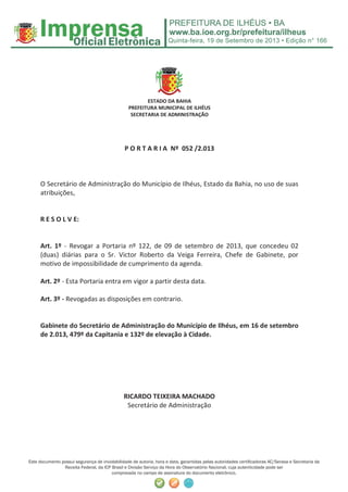 Quinta-feira, 19 de Setembro de 2013 • Edição n° 166
Este documento possui segurança de inviolabilidade de autoria, hora e data, garantidas pelas autoridades certiﬁcadoras AC/Serasa e Secretaria da
Receita Federal, da ICP Brasil e Divisão Serviço da Hora do Observatório Nacional, cuja autenticidade pode ser
comprovada no campo de assinatura do documento eletrônico.
ESTADO DA BAHIA
PREFEITURA MUNICIPAL DE ILHÉUS
SECRETARIA DE ADMINISTRAÇÃO
P O R T A R I A Nº 052 /2.013
O Secretário de Administração do Município de Ilhéus, Estado da Bahia, no uso de suas
atribuições,
R E S O L V E:
Art. 1º - Revogar a Portaria nº 122, de 09 de setembro de 2013, que concedeu 02
(duas) diárias para o Sr. Victor Roberto da Veiga Ferreira, Chefe de Gabinete, por
motivo de impossibilidade de cumprimento da agenda.
Art. 2º - Esta Portaria entra em vigor a partir desta data.
Art. 3º - Revogadas as disposições em contrario.
Gabinete do Secretário de Administração do Município de Ilhéus, em 16 de setembro
de 2.013, 479º da Capitania e 132º de elevação à Cidade.
RICARDO TEIXEIRA MACHADO
Secretário de Administração
 