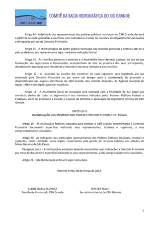  

 
         Artigo 14 ‐ A definição dos representantes dos poderes públicos municipais no CBH Grande dar‐se‐á 
a partir de reuniões plenárias específicas, com calendários e locais de reuniões antecipadamente aprovados 
e divulgados por ato da Diretoria Provisória.  
 
         Artigo 15 ‐ A representação do poder público municipal nas reuniões plenárias e setoriais dar‐se‐á 
pelo prefeito ou seu representante legal, mediante indicação formal. 
 
         Artigo 16 ‐ As reuniões plenárias e setoriais e a Assembléia Geral deverão aprovar, no ato de sua 
finalização,  ata  registrando  o  transcorrido,  acompanhada  de  lista  de  presença  dos  seus  participantes, 
devidamente assinadas pelo Presidente e Secretário da mesa condutora das reuniões. 
 
         Artigo  17  ‐  O  resultado  da  escolha  dos  membros  de  cada  segmento  será  registrado  em  ata 
elaborada  pela  Diretoria  Provisória  ou  por  quem  ela  delegar  para  a  coordenação  do  processo  e 
disponibilizado  nas  páginas  eletrônicas  do  CBH  Grande,  dos  comitês  afluentes,  da  Agência  Nacional  de 
Águas ‐ ANA e dos órgãos gestores estaduais. 
           
         Artigo  18  ‐  A  Assembléia  Geral  de  instalação  será  realizada  com  a  finalidade  de  dar  posse  aos 
membros  eleitos  de  todos  os  segmentos  e  aos  membros  indicados  pelos  Poderes  Públicos  Federal  e 
Estaduais, além de promover a eleição e a posse da diretoria  e aprovação do Regimento Interno do  CBH 
Grande.  
 
                                         CAPÍTULO IV 
               DA INDICAÇÃO DOS MEMBROS DOS PODERES PÚBLICOS FEDERAL E ESTADUAIS 
 
      Artigo  19  ‐  As  instituições  federais  indicadas  para  compor  o  CBH  Grande  encaminharão  à  Diretoria 
Provisória  documento  específico  indicando  seus  representantes,  titulares  e  suplentes,  a  elas 
comprovadamente vinculados. 
       
      Artigo 20 ‐ As indicações das instituições representantes dos Poderes Públicos Estaduais, titulares e 
suplentes,  serão  realizadas  pelos  órgãos  responsáveis  pela  gestão  de  recursos  hídricos  nos  estados  de 
Minas Gerais e de São Paulo.   
     Parágrafo único ‐ As instituições estaduais deverão encaminhar suas indicações à Diretoria Provisória 
por meio de documento específico indicando os seus representantes, a elas comprovadamente vinculados.   
      
     Artigo 21 ‐ Esta Deliberação entra em vigor nesta data. 
 
 
                                   Ribeirão Preto, 08 de março de 2012. 
                                                                                                           
                                                                                                           
                                                                                                           
                                                                                                           
          CLEIDE IZABEL PEDROSA                                 WALTER TESCH 
     Presidente Interina do CBH Grande                Secretário Interino do CBH Grande 
      
 
 
      
                                                                                                                     5
 