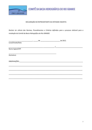  

                                                 
                                                 
                         DECLARAÇÃO DO REPRESENTANTE DA ENTIDADE INSCRITA 
                                                 
                                                 
  
Declaro  ter  ciência  das  Normas,  Procedimentos  e  Critérios  definidos  para  o  processo  eleitoral  para  a 
instalação do Comitê da Bacia Hidrográfica do Rio GRANDE. 
 
 
____________________________, _____, de _______________________ de 2012. 
Local/Estado/Data 
 
______________________________________________________ /________________________________ 
Nome legível/CPF 
 
________________________________________________________ 
Assinatura 
 
 
OBSERVAÇÕES:___________________________________________________________________________

_______________________________________________________________________________________

_______________________________________________________________________________________

_______________________________________________________________________________________

_______________________________________________________________________________________ 




                                                                                                                 7
 
