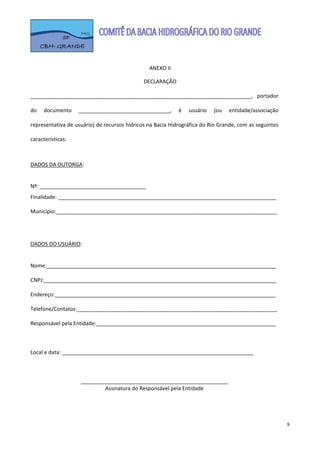  

                                                           
                                                ANEXO II 
                                                    
                                              DECLARAÇÃO  
 
___________________________________________________________________________,  portador 

do  documento  _______________________________,  é  usuário  (ou  entidade/associação 

representativa de usuário) de recursos hídricos na Bacia Hidrográfica do Rio Grande, com as seguintes 

características: 

 
DADOS DA OUTORGA: 
 
Nº: ____________________________________ 
Finalidade: __________________________________________________________________________ 
 
Município:___________________________________________________________________________ 
 
 
 
DADOS DO USUÁRIO: 
 
Nome:______________________________________________________________________________ 
  
CNPJ:_______________________________________________________________________________ 
 
Endereço:___________________________________________________________________________ 
 
Telefone/Contatos:____________________________________________________________________ 
 
Responsável pela Entidade:_____________________________________________________________ 
 
 
 
Local e data: _________________________________________________________________ 
 
 
 
                    __________________________________________________ 
                             Assinatura do Responsável pela Entidade 
 



                                                                                                         8
 