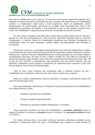 10




DELIBERAÇÃO CVM Nº 29, DE 05 DE FEVEREIRO DE 1986.

bem como às medidas gerais, peso, altura etc. Se uma pessoa tem um nariz ligeiramente aquilino, não é
problema de estrutura, mas talvez um problema de traços, acessório. Da mesma forma, em Contabilidade,
estrutura é o fundamental. Ainda assim, é lícito perguntar-se, dentro do fundamental, existem
hierarquizações. No corpo humano, sem dúvida, ter os órgãos vitais funcionando bem, como os rins
trabalhando sem problemas de filtração, é mais prioritário do que ter uma poderosa estrutura óssea.
Assim, em Contabilidade, é importante procurar discutir a necessidade de priorizar Conceitos.

     Os vários autores e pesquisas realizadas sobre o assunto têm assumido posições diversas. Sprouse e
Moonitz de certa forma hierarquizam os vários Conceitos; Mattessich denomina todos os Conceitos
Fundamentais; o Conselho Federal de Contabilidade classifica-os em Princípios Fundamentais de
Contabilidade, todos da mesma hierarquia; Anthony admite uma diferenciação entre Princípios e
Convenções.

      Claramente, a nosso ver, a necessidade de hierarquização existe, mais para entender bem a evolução
e o entrelaçamento dos vários Conceitos do que pelo fato de serem mais ou menos importantes na prática.
Sabemos que o corpo de Conceitos, independentemente de sua hierarquização, deve ser sempre integral e
articuladamente observado, sob pena de todo o edifício contábil ruir. Uma falha de consistência de
período para período é quase tão grave como o não exato cumprimento da realização da receita. Mas, sob
o ponto de vista filosófico e, principalmente, para caracterizar bem que certos Conceitos, pela sua
amplitude e abrangência social, possuem a característica de condicionar outros conceitos, ou que estes
derivam daqueles, faz-se mister uma hierarquização.

     Além do mais, certos Conceitos são constatações sobre o ambiente (cenário) em que a
Contabilidade atua e constituem a razão de ser de vários outros conceitos que se seguem.

     Outros, na verdade, complementam, explicam, delimitam e restringem a aplicação dos demais, daí
serem de uma hierarquia menor.

       Para nossas finalidades, classificamos os Princípios (Conceitos) Fundamentais de Contabilidade em
três categorias básicas, a saber:

     o        Postulados ambientais da contabilidade.

     o        Princípios contábeis propriamente ditos.

     o        Restrições aos princípios contábeis fundamentais - Convenções.

      Numa enunciação axiomática da Teoria da Contabilidade, os postulados ambientais seriam os
próprios Postulados ou Axiomas; os princípios seriam os Teoremas; e as convenções (restrições) seriam
os Corolários.

     Na verdade, sob nossa ótica, os postulados ambientais enunciam, solenemente, condições sociais,
econômicas e institucionais dentro das quais a Contabilidade atua; escapam ao restrito domínio da
 