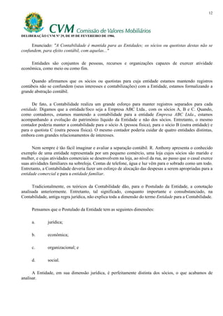 12




DELIBERAÇÃO CVM Nº 29, DE 05 DE FEVEREIRO DE 1986.

     Enunciado: "A Contabilidade é mantida para as Entidades; os sócios ou quotistas destas não se
confundem, para efeito contábil, com aquelas..."

     Entidades são conjuntos de pessoas, recursos e organizações capazes de exercer atividade
econômica, como meio ou como fim.

     Quando afirmamos que os sócios ou quotistas para cuja entidade estamos mantendo registros
contábeis não se confundem (seus interesses e contabilizações) com a Entidade, estamos formalizando a
grande abstração contábil.

      De fato, a Contabilidade realiza um grande esforço para manter registros separados para cada
entidade. Digamos que a entidade/foco seja a Empresa ABC Ltda., com os sócios A, B e C. Quando,
como contadores, estamos mantendo a contabilidade para a entidade Empresa ABC Ltda., estamos
acompanhando a evolução do patrimônio líquido da Entidade e não dos sócios. Entretanto, o mesmo
contador poderia manter a contabilidade para o sócio A (pessoa física), para o sócio B (outra entidade) e
para o quotista C (outra pessoa física). O mesmo contador poderia cuidar de quatro entidades distintas,
embora com grandes relacionamentos de interesses.

      Nem sempre é tão fácil imaginar e avaliar a separação contábil. R. Anthony apresenta o conhecido
exemplo de uma entidade representada por um pequeno comércio, uma loja cujos sócios são marido e
mulher, e cujas atividades comerciais se desenvolvem na loja, ao nível da rua, ao passo que o casal exerce
suas atividades familiares na sobreloja. Contas de telefone, água e luz vêm para o sobrado como um todo.
Entretanto, a Contabilidade deveria fazer um esforço de alocação das despesas a serem apropriadas para a
entidade comercial e para a entidade familiar.

      Tradicionalmente, os teóricos da Contabilidade dão, para o Postulado da Entidade, a conotação
analisada anteriormente. Entretanto, tal significado, conquanto importante e consubstanciado, na
Contabilidade, antiga regra jurídica, não explica toda a dimensão do termo Entidade para a Contabilidade.

     Pensamos que o Postulado da Entidade tem as seguintes dimensões:

     a.       jurídica;

     b.       econômica;

     c.       organizacional; e

     d.       social.

      A Entidade, em sua dimensão jurídica, é perfeitamente distinta dos sócios, o que acabamos de
analisar.
 