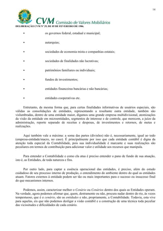 14




DELIBERAÇÃO CVM Nº 29, DE 05 DE FEVEREIRO DE 1986.

                     os governos federal, estadual e municipal;

                     autarquias;

                     sociedades de economia mista e companhias estatais;

                     sociedades de finalidades não lucrativas;

                     patrimônios familiares ou individuais;

                     fundos de investimentos;

                     entidades financeiras bancárias e não bancárias;

                     entidades cooperativas etc.

      Entretanto, da mesma forma que, para certas finalidades informativas de usuários especiais, são
válidas as consolidações de entidades, representando a resultante outra entidade, também são
vislumbradas, dentro de uma entidade maior, digamos uma grande empresa multidivisional, atomizações
da visão da entidade em microentidades, segmentos de interesse e de controle, que merecem, a juízo da
administração, reporte separado de receitas e despesas, de investimentos e retornos, de metas e
realizações.

      Aqui também vale a máxima: a soma das partes (divisões) não é, necessariamente, igual ao todo
(empresa-entidade/macro, no caso). É principalmente por isso que cada entidade contábil é digna da
atenção toda especial da Contabilidade, pois sua individualidade é marcante e suas realizações são
peculiares em termos de contribuição para adicionar valor e utilidade aos recursos que manipula.

       Para entender a Contabilidade e como ela atua é preciso entender o pano de fundo de sua atuação,
isto é, as Entidades, de toda natureza e fins.

     Por outro lado, para captar a essência operacional das entidades, é preciso, além do estudo
cuidadoso de seu processo interno de produção, o entendimento do ambiente dentro do qual as entidades
atuam. Fatores externos à entidade podem ser tão ou mais importantes para o sucesso ou insucesso final
do que mecanismos internos.

      Podemos, assim, caracterizar melhor o Cenário ou Cenários dentro dos quais as Entidades operam.
Na verdade, agora podemos afirmar que, quem, destramente ou não, procura nadar dentro do rio, às vezes
tempestuoso, que é o cenário, são as entidades e não, propriamente, a Contabilidade. Todavia, esta vive
para aquelas, eis que não podemos desligar a visão contábil e a construção de uma técnica toda peculiar
das vicissitudes e dificuldades de cada cenário.
 