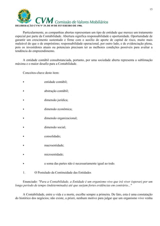 15




DELIBERAÇÃO CVM Nº 29, DE 05 DE FEVEREIRO DE 1986.

      Particularmente, as companhias abertas representam um tipo de entidade que merece um tratamento
especial por parte da Contabilidade. Abertura significa responsabilidade e oportunidade. Oportunidade de
garantir um crescimento sustentado e firme com o auxílio do aporte de capital de risco, muito mais
maleável do que o de empréstimo; responsabilidade operacional, por outro lado, e de evidenciação plena,
pois os investidores atuais ou potenciais precisam ter as melhores condições possíveis para avaliar a
tendência do empreendimento.

    A entidade contábil consubstanciada, portanto, por uma sociedade aberta representa a sublimação
máxima e o maior desafio para a Contabilidade.

     Conceitos-chave deste item:

                      entidade contábil;

                      abstração contábil;

                      dimensão jurídica;

                      dimensão econômica;

                      dimensão organizacional;

                      dimensão social;

                      consolidado;

                      macroentidade;

                      microentidade;

                      a soma das partes não é necessariamente igual ao todo.

     1.       O Postulado da Continuidade das Entidades

     Enunciado: "Para a Contabilidade, a Entidade é um organismo vivo que irá viver (operar) por um
longo período de tempo (indeterminado) até que surjam fortes evidências em contrário..."

      A Contabilidade, entre a vida e a morte, escolhe sempre a primeira. De fato, esta é uma constatação
do histórico dos negócios; não existe, a priori, nenhum motivo para julgar que um organismo vivo venha
 