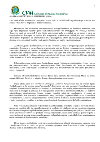 16




DELIBERAÇÃO CVM Nº 29, DE 05 DE FEVEREIRO DE 1986.

a ter morte súbita ou dentro de curto prazo. Ainda mais, as entidades são organismos que renovam suas
células vitais através do processo de reinvestimento.

       O Postulado da Continuidade tem outro sentido mais profundo que é o de encarar a entidade como
algo capaz de produzir riqueza e gerar valor continuadamente sem interrupções. Na verdade, o exercício
financeiro anual ou semestral é uma ficção determinada pela necessidade de se tomar o pulso do
empreendimento de tempos em tempos. Mas as operações produtivas da entidade têm uma continuidade
fluidificante: do processo de financiamento ao de estocagem de fatores de produção, passando pelo uso
desse no processo produtivo, até a venda que irá financiar novo ciclo e assim por diante.

      A entidade, para a Contabilidade, não é uma "aventura", como as antigas expedições em busca de
especiarias. Armava-se o navio, chegava-se com muita sorte ao destino, compravam-se as especiarias e
voltava-se a Portugal ou Espanha, vendendo-se o carregamento. Estava encerrada a aventura ou ciclo.
Cada navio era, ao mesmo tempo, um centro de custo e de lucro, bem como de investimento. Seria difícil
imaginar a apuração de resultados, digamos, mensais para tal tipo de empreendimento. O tempo não tinha
maior sentido, em si, a não ser quando o ciclo se completasse.

      É bem diferenciada a visão que a Contabilidade tem da Entidade em continuidade... (going concern
dos norte-americanos). Os autores norte-americanos falam, literalmente, em "algo em andamento
(movimento)" para se referirem à Contabilidade (mas esse postulado também está sempre presente nos
autores europeus).

     Não que a Contabilidade recuse a noção de que possa ocorrer a descontinuidade. Mas o faz apenas
quando há fortes e decisivas evidências de que a descontinuidade possa ocorrer.

      Nesse último caso os Conceitos ou Princípios Contábeis Fundamentais não se aplicam àquela
Entidade como se faz com as outras "em marcha". Entretanto, para que isto ocorra (reconhecimento do
estado de descontinuidade imediata ou iminente), é preciso fazer uma avaliação extremamente rigorosa e
minuciosa da situação da entidade e de seus projetos financeiros e econômicos mediatos. Os auditores
independentes, principalmente, tomam grandes cuidados antes de reconhecerem o perigo da
descontinuidade, mas, se tiverem evidência dela, não podem fugir à responsabilidade de sua evidenciação
no seu relatório. Antes que tal reconhecimento ocorra, todavia, a entidade é considerada em continuidade,
e todos os princípios contábeis se aplicam integralmente da forma como serão definidos mais adiante.

      Uma conseqüência imediata do Postulado da Continuidade é considerar-se que os ativos da entidade
(menos os produtos) não são mantidos para serem vendidos no estado em que se encontram, mas para,
devidamente manipulados pela Entidade, gerarem receitas em excesso às despesas (ativos consumidos ou
dados em troca no esforço de produzir receita), redundando, assim, num resultado positivo (para as
empresas) ou, de alguma forma, gerando serviços ou benefícios para a coletividade (para as entidades de
outras naturezas, de finalidades não lucrativas).

      Dessa forma, a entidade não existe para, oportunisticamente, adquirir ativos quando o preço é baixo
visando revendê-los, no estado em que se encontram, quando o valor de mercado é maior ou quando o
fluxo de caixa da entidade assim o necessite.
 