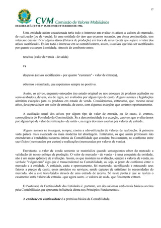 17




DELIBERAÇÃO CVM Nº 29, DE 05 DE FEVEREIRO DE 1986.

      Uma entidade assim vocacionada teria todo o interesse em avaliar os ativos a valores do mercado,
de realização (ou de venda). Já uma entidade do tipo que estamos tratando, em plena continuidade, tem
interesse em sacrificar alguns ativos (fatores de produção) em troca de uma receita que supere o valor dos
ativos sacrificados. Existe todo o interesse em se contabilizarem, assim, os ativos que irão ser sacrificados
por quanto custaram à entidade. Através do confronto entre:

      receitas (valor de venda - de saída)

      vs

      despesas (ativos sacrificados - por quanto "custaram" - valor de entrada),

      obtemos o resultado, que esperamos sempre no positivo.

      Assim, os ativos, enquanto estocados (no estado original ou nos estoques de produtos acabados ou
semi-acabados), devem, via de regra, ser avaliados por algum tipo de custo. Alguns autores e legislações
admitem exceções para os produtos em estado de venda. Consideramos, entretanto, que, mesmo nesse
ativo, deva prevalecer um valor de entrada, de custo, com algumas exceções que veremos oportunamente.

      A avaliação usual dos ativos por algum tipo de valor de entrada, ou de custo, é, cremos,
conseqüência do Postulado da Continuidade. Se a descontinuidade é a exceção, caso em que avaliaríamos
por algum tipo de valor de realização - de saída -, na regra devemos avaliar por valores de entrada .

       Alguns autores se insurgem, sempre, contra a não-utilização de valores de realização. À primeira
vista parece mais avançada ou mais moderna tal abordagem. Entretanto, os que assim professam não
entenderam a verdadeira natureza íntima da Contabilidade que consiste, basicamente, no confronto entre
sacrifícios (mensurados por custos) e realizações (mensuradas por valores de venda).

      Entretanto, o valor de venda somente se materializa quando conseguimos obter do mercado a
validação do nosso esforço de produção. O valor de mercado - de venda - é uma conquista da entidade,
não é um mero apêndice de avaliação. Assim, os que insistem na avaliação, sempre a valores de venda, na
verdade "vulgarizam" algo que é transcendental na Contabilidade, ou seja, o ponto de confronto entre o
mercado e a entidade. A entidade, casta e operosamente, foi mantendo, sacrificando e estocando seus
fatores a preços de custo; esses produtos ou serviços, sendo capazes de satisfazer às necessidades do
mercado, são a este transferidos através de uma entrada de receita. Só neste ponto é que se realiza o
casamento entre valores de entrada - que agora saem - e valores de saída, que finalmente entram.

      O Postulado da Continuidade das Entidades é, portanto, um dos axiomas ambientais básicos aceitos
pela Contabilidade que apresenta influência direta nos Princípios Fundamentais.

      A entidade em continuidade é a premissa básica da Contabilidade.
 
