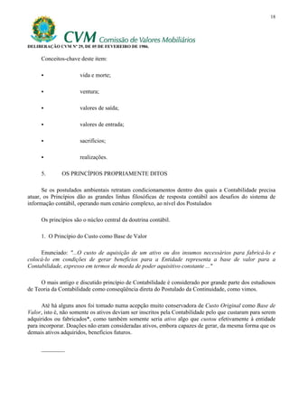 18




DELIBERAÇÃO CVM Nº 29, DE 05 DE FEVEREIRO DE 1986.

     Conceitos-chave deste item:

                      vida e morte;

                      ventura;

                      valores de saída;

                      valores de entrada;

                      sacrifícios;

                      realizações.

     5.       OS PRINCÍPIOS PROPRIAMENTE DITOS

      Se os postulados ambientais retratam condicionamentos dentro dos quais a Contabilidade precisa
atuar, os Princípios dão as grandes linhas filosóficas de resposta contábil aos desafios do sistema de
informação contábil, operando num cenário complexo, ao nível dos Postulados

     Os princípios são o núcleo central da doutrina contábil.

     1. O Princípio do Custo como Base de Valor

     Enunciado: "...O custo de aquisição de um ativo ou dos insumos necessários para fabricá-lo e
colocá-lo em condições de gerar benefícios para a Entidade representa a base de valor para a
Contabilidade, expresso em termos de moeda de poder aquisitivo constante ..."

     O mais antigo e discutido princípio de Contabilidade é considerado por grande parte dos estudiosos
de Teoria da Contabilidade como conseqüência direta do Postulado da Continuidade, como vimos.

      Até há alguns anos foi tomado numa acepção muito conservadora de Custo Original como Base de
Valor, isto é, não somente os ativos deviam ser inscritos pela Contabilidade pelo que custaram para serem
adquiridos ou fabricados*, como também somente seria ativo algo que custou efetivamente à entidade
para incorporar. Doações não eram consideradas ativos, embora capazes de gerar, da mesma forma que os
demais ativos adquiridos, benefícios futuros.

     ________
 
