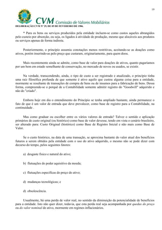 19




DELIBERAÇÃO CVM Nº 29, DE 05 DE FEVEREIRO DE 1986.

      * Para os bens ou serviços produzidos pela entidade incluem-se como custos aqueles abrangidos
pelo custeio por absorção, ou seja, os ligados à atividade de produção, mesmo que alocáveis aos produtos
ou serviços apenas de forma indireta.

      Posteriormente, o princípio assumiu conotações menos restritivas, aceitando-se as doações como
ativos, porém inserindo-as pelo preço que custaram, originariamente, para quem doou.

     Mais recentemente ainda se admite, como base de valor para doações de ativos, quanto pagaríamos
por um bem em estado semelhante de conservação, no mercado de novos ou usados, se existir.

     Na verdade, transcendendo, ainda, o tipo de custo a ser registrado e atualizado, o princípio tinha
uma raiz filosófica profunda de que somente é ativo aquilo que custou alguma coisa para a entidade,
mormente se resultante de transações de compra de bens ou de insumos para a fabricação de bens. Dessa
forma, compreende-se o porquê de a Contabilidade somente admitir registro do "Goodwill" adquirido e
não do "criado".

      Embora hoje em dia o entendimento do Princípio se tenha ampliado bastante, ainda permanece o
fato de que é um valor de entrada que deve prevalecer, como base de registro para a Contabilidade, na
continuidade .

      Mas como graduar ou escolher entre os vários valores de entrada? Talvez o sentido e aplicação
primários de custo original (ou histórico) como base de valor devesse, tendo em vista o cenário brasileiro,
ser alterado para: Custo Original (histórico) como Base de Registro Inicial e não mais como Base de
Valor.

      Se o custo histórico, na data de uma transação, se aproxima bastante do valor atual dos benefícios
futuros a serem obtidos pela entidade com o uso do ativo adquirido, o mesmo não se pode dizer com
decurso do tempo, pelos seguintes fatores:

     a) desgaste físico e natural do ativo;

     b) flutuações do poder aquisitivo da moeda;

     c) flutuações específicas do preço do ativo;

     d) mudanças tecnológicas; e

     d) obsolescência.

      Usualmente, há uma perda de valor real, no sentido da diminuição da potencialidade de benefícios
para a entidade. Isto não quer dizer, todavia, que esta perda real seja acompanhada por quedas do preço
ou do valor nominal do ativo, mormente em regimes inflacionários.
 