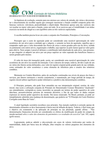20




DELIBERAÇÃO CVM Nº 29, DE 05 DE FEVEREIRO DE 1986.

      As hipóteses de avaliação, somente para nos atermos aos valores de entrada, são várias e deveremos
ter o discernimento de escolher aquela que conseguir maximizar a função contábil composta pelas três
famosas variáveis: relevância, praticabilidade e objetividade. Maximizar apenas uma das variáveis não
vai resultar no maior valor para a função, como um todo. Já se escreveu que a Contabilidade é um árduo
exercício na tarefa de chegar-se a um equilíbrio entre as três variáveis supracitadas.

     A escolha também precisa levar em conta o conjunto dos Postulados, Princípios e Convenções.

      Pressupor que o custo de aquisição pode ser considerado uma razoável aproximação do valor
econômico de um ativo para a entidade que o adquire, e somente na hora da aquisição, significa que o
comprador supõe que o valor descontado dos fluxos de caixa a serem gerados pelo uso do ativo, isolada
ou juntamente com outros ativos, organização e trabalho, seja superior ou pelo menos igual ao valor gasto
para obtê-lo. Nem sempre é possível delinear a contribuição individualizada de cada ativo, mas presume-
se que ninguém vá adquirir um ativo por um preço superior ao valor esperado dos benefícios futuros a
serem gerados pelo mesmo.

     O valor de troca (de transação) pode, assim, ser considerado uma razoável aproximação do valor
econômico de um ativo na ocasião da transação. Com o decurso do tempo, todavia, devido à ação de um
ou vários dos fatores acima delineados, esse valor de registro original perde grande parte de sua validade,
como estimador do valor econômico e como elemento de inferência para o usuário dos relatórios
contábeis.

      Mormente no Cenário Brasileiro, palco de oscilações continuadas nos níveis de preços dos bens e
serviços, por fatores estruturais e mesmo conjunturais, a manutenção, por longo período de tempo, do
registro inicial subtrai significativo poder informativo e preditivo das demonstrações contábeis.

       O Princípio, portanto, não pode ficar entendido em sua interpretação original, restrita, de valor
inicial, mas (com a utilização conjunta do Princípio do Denominador Comum Monetário) "atualizado"
seu entendimento, corrigindo-se custos incorridos no passado em termos de poder aquisitivo de certa
data-base, presumivelmente próxima do momento decisório, a fim de que todos os dados estejam
expressos ao mesmo poder aquisitivo da moeda. Daí nosso enunciado. No Brasil, portanto, já pode ser
tranqüilamente admitida uma mudança da denominação, que poderia ser "O Princípio do Custo Histórico
Corrigido como Base de Valor".

      A atual legislação societária reconhece esse princípio. Sua menção explícita à correção apenas de
determinados elementos se deve basicamente à baixa taxa de inflação da época. Todavia, é fácil notar que
o objetivo era exatamente o da aplicação do princípio na sua plenitude, quando afirma : "Nas
demonstrações financeiras deverão ser considerados os efeitos da modificação do poder de compra da
moeda nacional sobre o valor dos elementos do patrimônio e os resultados do exercício" (art. 185, caput)
(grifo nosso).

       Logicamente, pode-se admitir a não-correção em casos de valores irrelevantes por razões de
materialidade, dadas por baixa taxa de inflação, altas rotações ou valores pequenos dos elementos do
ativo.
 