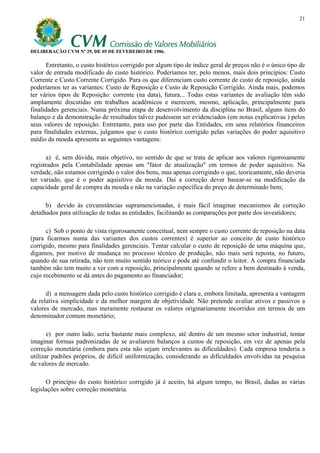 21




DELIBERAÇÃO CVM Nº 29, DE 05 DE FEVEREIRO DE 1986.

       Entretanto, o custo histórico corrigido por algum tipo de índice geral de preços não é o único tipo de
valor de entrada modificado do custo histórico. Poderíamos ter, pelo menos, mais dois princípios: Custo
Corrente e Custo Corrente Corrigido. Para os que diferenciam custo corrente de custo de reposição, ainda
poderíamos ter as variantes: Custo de Reposição e Custo de Reposição Corrigido. Ainda mais, podemos
ter vários tipos de Reposição: corrente (na data), futura... Todas estas variantes de avaliação têm sido
amplamente discutidas em trabalhos acadêmicos e merecem, mesmo, aplicação, principalmente para
finalidades gerenciais. Numa próxima etapa de desenvolvimento da disciplina no Brasil, alguns itens do
balanço e da demonstração de resultados talvez pudessem ser evidenciados (em notas explicativas ) pelos
seus valores de reposição. Entretanto, para uso por parte das Entidades, em seus relatórios financeiros
para finalidades externas, julgamos que o custo histórico corrigido pelas variações do poder aquisitivo
médio da moeda apresenta as seguintes vantagens:

      a) é, sem dúvida, mais objetivo, no sentido de que se trata de aplicar aos valores rigorosamente
registrados pela Contabilidade apenas um "fator de atualização" em termos de poder aquisitivo. Na
verdade, não estamos corrigindo o valor dos bens, mas apenas corrigindo o que, teoricamente, não deveria
ter variado, que é o poder aquisitivo da moeda. Daí a correção dever basear-se na modificação da
capacidade geral de compra da moeda e não na variação específica do preço de determinado bem;

      b) devido às circunstâncias supramencionadas, é mais fácil imaginar mecanismos de correção
detalhados para utilização de todas as entidades, facilitando as comparações por parte dos investidores;

      c) Sob o ponto de vista rigorosamente conceitual, nem sempre o custo corrente de reposição na data
(para ficarmos numa das variantes dos custos correntes) é superior ao conceito de custo histórico
corrigido, mesmo para finalidades gerenciais. Tentar calcular o custo de reposição de uma máquina que,
digamos, por motivo de mudança no processo técnico de produção, não mais será reposta, no futuro,
quando de sua retirada, não tem muito sentido teórico e pode até confundir o leitor. A compra financiada
também não tem muito a ver com a reposição, principalmente quando se refere a bem destinado à venda,
cujo recebimento se dá antes do pagamento ao financiador;

      d) a mensagem dada pelo custo histórico corrigido é clara e, embora limitada, apresenta a vantagem
da relativa simplicidade e da melhor margem de objetividade. Não pretende avaliar ativos e passivos a
valores de mercado, mas meramente restaurar os valores originariamente incorridos em termos de um
denominador comum monetário;

       e) por outro lado, seria bastante mais complexo, até dentro de um mesmo setor industrial, tentar
imaginar formas padronizadas de se avaliarem balanços a custos de reposição, em vez de apenas pela
correção monetária (embora para esta não sejam irrelevantes as dificuldades). Cada empresa tenderia a
utilizar padrões próprios, de difícil uniformização, considerando as dificuldades envolvidas na pesquisa
de valores de mercado.

      O princípio do custo histórico corrigido já é aceito, há algum tempo, no Brasil, dadas as várias
legislações sobre correção monetária.
 
