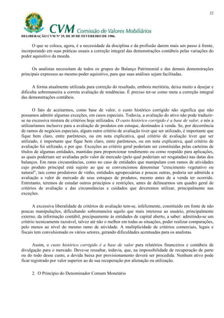 22




DELIBERAÇÃO CVM Nº 29, DE 05 DE FEVEREIRO DE 1986.

      O que se coloca, agora, é a necessidade da disciplina e da profissão darem mais um passo à frente,
incorporando em suas práticas usuais a correção integral das demonstrações contábeis pelas variações do
poder aquisitivo da moeda.

      Os analistas necessitam de todos os grupos do Balanço Patrimonial e das demais demonstrações
principais expressos ao mesmo poder aquisitivo, para que suas análises sejam facilitadas.

      A forma atualmente utilizada para correção do resultado, embora meritória, deixa muito a desejar e
dificulta sobremaneira a correta avaliação de tendências. É preciso ter-se como meta a correção integral
das demonstrações contábeis.

       O fato de aceitarmos, como base de valor, o custo histórico corrigido não significa que não
possamos admitir algumas exceções, em casos especiais. Todavia, a avaliação do ativo não pode traduzir-
se na excessiva mistura de critérios hoje utilizados. O custo histórico corrigido é a base de valor, e nós a
utilizaríamos inclusive para a avaliação de produtos em estoque, destinados à venda. Se, por decorrência
de ramos de negócios especiais, algum outro critério de avaliação tiver que ser utilizado, é importante que
fique bem claro, entre parênteses, ou em nota explicativa, qual critério de avaliação tiver que ser
utilizado, é importante que fique bem claro, entre parênteses, ou em nota explicativa, qual critério de
avaliação foi utilizado, e por que. Exceções ao critério geral poderiam ser constituídas pelas carteiras de
títulos de algumas entidades, mantidas para proporcionar rendimento ou como respaldo para aplicações,
as quais poderiam ser avaliadas pelo valor de mercado (pelo qual poderiam ser resgatadas) nas datas dos
balanços. Em raras circunstâncias, como no caso de entidades que manipulam com ramos de atividades
cujo produto principal está sujeito ao que se convencionou denominar "crescimento vegetativo ou
natural", tais como produtores de vinho, entidades agropecuárias e poucas outras, poderia ser admitida a
avaliação a valor de mercado de seus estoques de produtos, mesmo antes de a venda ter ocorrido.
Entretanto, teremos de estudar outros princípios e restrições, antes de delinearmos um quadro geral de
critérios de avaliação e das circunstâncias e cuidados que deveremos utilizar, principalmente nas
exceções.

       A excessiva liberalidade de critérios de avaliação tem-se, infelizmente, constituído em fonte de não
poucas manipulações, dificultando sobremaneira aquilo que mais interessa ao usuário, principalmente
externo, da informação contábil, precipuamente às entidades de capital aberto, a saber: admitindo-se um
critério tecnicamente razoável, talvez até não o melhor em todas as situações, poder realizar comparações,
pelo menos ao nível do mesmo ramo de atividade. A multiplicidade de critérios comerciais, legais e
fiscais tem convulsionado os vários setores, gerando dificuldades acentuadas para os analistas.

       Assim, o custo histórico corrigido é a base de valor para relatórios financeiros e contábeis de
divulgação para o mercado. Deve-se ressaltar, todavia, que, na impossibilidade de recuperação de parte
ou do todo desse custo, a devida baixa por provisionamento deverá ser procedida. Nenhum ativo pode
ficar registrado por valor superior ao de sua recuperação por alienação ou utilização.

      2. O Princípio do Denominador Comum Monetário
 