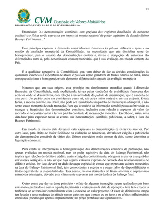 23




DELIBERAÇÃO CVM Nº 29, DE 05 DE FEVEREIRO DE 1986.

      Enunciado: "As demonstrações contábeis, sem prejuízo dos registros detalhados de natureza
qualitativa e física, serão expressas em termos de moeda nacional de poder aquisitivo da data do último
Balanço Patrimonial..."

      Esse princípio expressa a dimensão essencialmente financeira (a palavra utilizada - agora - no
sentido de avaliação monetária) da Contabilidade, na necessidade que esta disciplina sente de
homogeneizar, para o usuário das demonstrações contábeis, ativos e obrigações de naturezas tão
diferenciadas entre si, pelo denominador comum monetário, que é sua avaliação em moeda corrente do
País.

      É a qualidade agregativa da Contabilidade que, sem deixar de dar as devidas considerações às
qualidades essenciais e específicas de ativos e passivos como geradores de fluxos futuros de caixa, ainda
consegue adicionar e homogeneizar tais elementos diferenciados através da avaliação monetária.

      Notamos que, em suas origens, esse princípio era simplesmente entendido quanto à dimensão
financeira da Contabilidade, nada explicitando, talvez pelas condições de estabilidade financeira dos
cenários onde se desenvolveu, com relação à uniformidade do padrão de mensuração, que é a moeda de
cada país. Um padrão, para ser considerado como tal, não pode sofrer variações em sua essência. Dessa
forma, a moeda corrente, no Brasil, não pode ser considerada um padrão de mensuração afiançável, e não
ser no exato momento de cada transação. Para que o usuário da informação contábil possa auferir todas as
nuanças e fragrâncias das demonstrações contábeis, inclusive com relação a aspectos de valor de
mercado, é necessário voltar a ter um padrão constante de mensuração monetária. Escolhe-se, assim, uma
data-base para expressar todas as contas das demonstrações contábeis publicadas, a saber, a data do
Balanço Patrimonial.

      Em moeda da mesma data deveriam estar expressas as demonstrações de exercício anterior. Por
outro lado, para efeito de maior facilidade na avaliação de tendências, deveria ser exigida a publicação
das demonstrações contábeis de vários dos últimos exercícios e não apenas de dois, como determina a
legislação comercial.

       Para efeito de interpretação, a homogeneização das demonstrações contábeis de publicação, não
apenas avaliadas em moeda nacional, mas de poder aquisitivo da data do Balanço Patrimonial, não
implica que relações de débito e crédito, assim corrigidas contabilmente, obriguem as partes a resgatá-las
em valores corrigidos, a não ser que haja alguma cláusula expressa de correção dos relacionamentos de
débito e crédito. Por isso, deverá ser dado destaque especial às contas que expressam valores monetários
na data do Balanço Patrimonial final, tais como: contas a receber e a pagar, além de disponibilidades e
títulos equivalentes a disponibilidades. Tais contas, mesmo derivantes de financiamentos e empréstimos
em moeda estrangeira, deverão estar claramente expressas em moeda da data do Balanço final.

      Outro ponto que deriva desse princípio - o fato de algumas transações serem realizadas com base
em valores prefixados e com a liquidação primária a certo prazo da data de operação - tem feito crescer a
tendência de se trabalhar contabilmente com o conceito de valor presente. O valor do dinheiro no tempo
tem levado a uma mudança de atitude nesses casos em que o prazo ou os juros e os efeitos inflacionários
embutidos (mesmo que apenas implicitamente) no preço prefixado são significativos.
 
