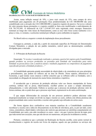 24




DELIBERAÇÃO CVM Nº 29, DE 05 DE FEVEREIRO DE 1986.

      Assim, numa inflação mensal de 10%, e juros reais anuais de 15%, uma compra de ativo
imobilizado para pagamento em 20 prestações fixas predeterminadas de Cr$ 100.000.000 não seria
contabilizada com a ativação dos Cr$ 2.000.000.000 e respectivo registro do passivo. Far-se-ia o cálculo
do valor presente dessas prestações e o registro contábil se faria com imobilização e endividamento de
Cr$ 781.532.481. O diferencial de Cr$ 1.218.467.519 seria registrado como encargos financeiros
nominais ao longo dos vinte meses de financiamento, como se esse valor fosse (como realmente o é) o
preço a vista, e o restante, o acréscimo nominal por inflação e juros embutidos no negócio.

     No Brasil está-se a requerer o estudo da implantação desse procedimento.

      Consagra-se, portanto, a cada dia, a partir do enunciado específico do Princípio do Denominador
Comum Monetário, a adoção de um padrão monetário, estável para as demonstrações contábeis
divulgadas para o mercado.

     3. O Princípio da Realização da Receita

      Enunciado: "A receita é considerada realizada e, portanto, passível de registro pela Contabilidade,
quando produtos ou serviços produzidos ou prestados pela Entidade são transferidos para outra
Entidade ou pessoa física com a anuência destas e mediante pagamento ou compromisso de pagamento
especificado perante a Entidade produtora ..."

     A Contabilidade apresenta grande necessidade de objetividade e de consistência em seus princípios
e procedimentos, que podem ter reflexos até na área do Direito. Nesse aspecto, diferencia-se da
Economia, a qual muitas vezes enuncia e define conceitos que se refletem sobre as Entidades, sem a
necessidade ou obrigação de mensurá-los numa forma sistemática e repetitiva.

      É reconhecido que o processo de produção adiciona valor aos fatores manipulados de forma
contínua, embora não se possa, objetivamente, escolher pontos ao acaso e sempre determinar,
afiançadamente, o valor adicionado. Embora se acentue que o processo de produção adiciona valor de
forma contínua, não se pode dizer que o processo seja linear, exponencial ou de outra conformação.

     É que etapas diferenciadas da execução de um processo produtivo podem adicionar valor
desproporcionalmente ao tempo envolvido na etapa e mesmo ao custo, embora esta última premissa (da
proporcionalidade entre custos incorridos e receita-valor gerado) seja utilizada em certos casos.

      De forma alguma deve confundir-se essa maneira cautelosa de a Contabilidade usualmente
reconhecer a receita com a idéia de obscurantismo ou de falta de relevância, pois, se por um lado, como
vimos, consistência, objetividade e relevância são varáveis que precisam ser satisfeitas conjuntamente em
Contabilidade, por outro, esta sabe reconhecer os casos - raros - em que é preciso desviar da regra, pois
que toda norma tem exceções, mas que não devem ser numerosas, sob pena de invalidarem a norma.

     Portanto, considera-se que o princípio da Realização de Receita escolhe, como ponto normal de
reconhecimento e registro da receita nos livros da empresa, aquele em que produtos ou serviços são
 